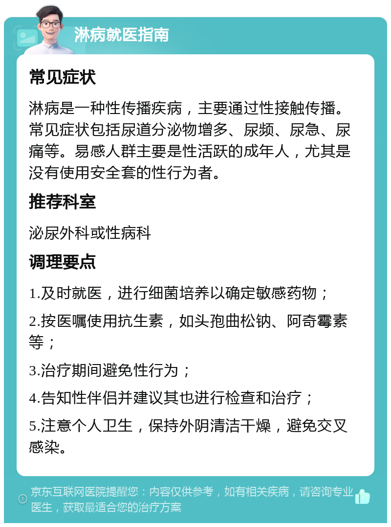 淋病就医指南 常见症状 淋病是一种性传播疾病，主要通过性接触传播。常见症状包括尿道分泌物增多、尿频、尿急、尿痛等。易感人群主要是性活跃的成年人，尤其是没有使用安全套的性行为者。 推荐科室 泌尿外科或性病科 调理要点 1.及时就医，进行细菌培养以确定敏感药物； 2.按医嘱使用抗生素，如头孢曲松钠、阿奇霉素等； 3.治疗期间避免性行为； 4.告知性伴侣并建议其也进行检查和治疗； 5.注意个人卫生，保持外阴清洁干燥，避免交叉感染。