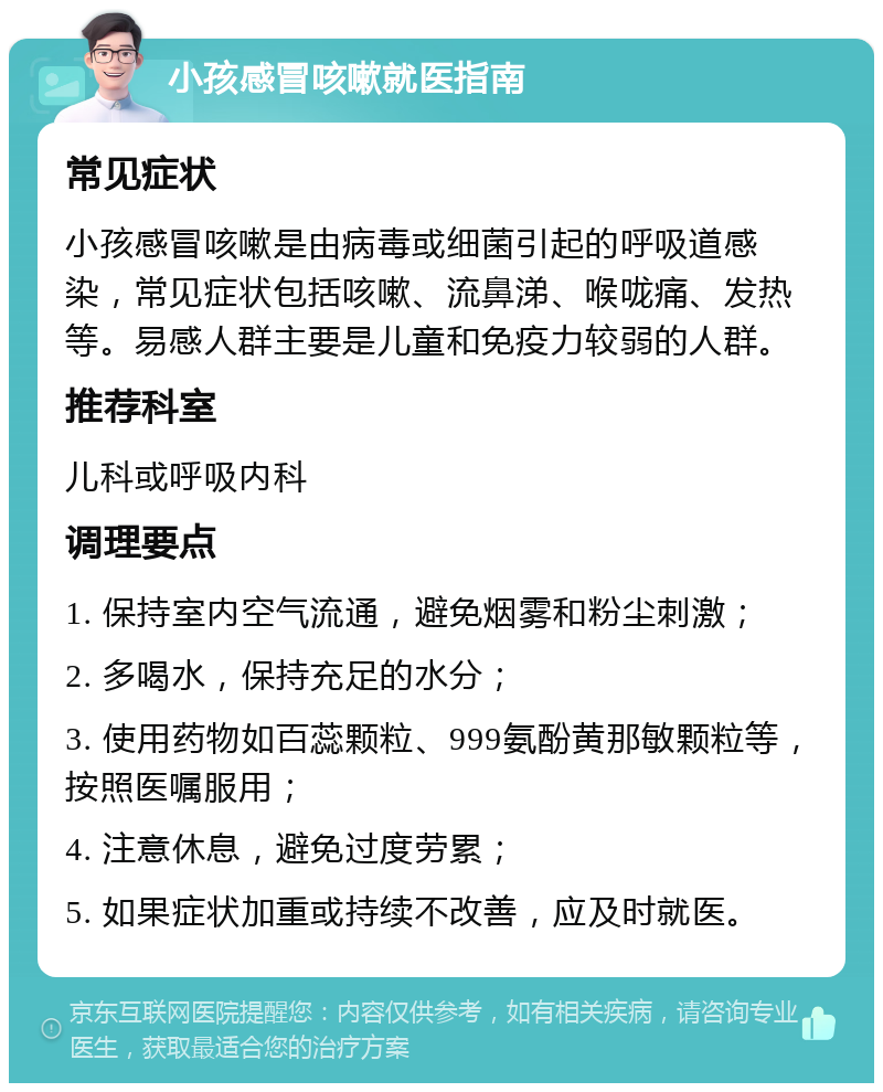 小孩感冒咳嗽就医指南 常见症状 小孩感冒咳嗽是由病毒或细菌引起的呼吸道感染，常见症状包括咳嗽、流鼻涕、喉咙痛、发热等。易感人群主要是儿童和免疫力较弱的人群。 推荐科室 儿科或呼吸内科 调理要点 1. 保持室内空气流通，避免烟雾和粉尘刺激； 2. 多喝水，保持充足的水分； 3. 使用药物如百蕊颗粒、999氨酚黄那敏颗粒等，按照医嘱服用； 4. 注意休息，避免过度劳累； 5. 如果症状加重或持续不改善，应及时就医。