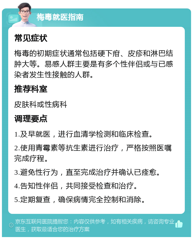 梅毒就医指南 常见症状 梅毒的初期症状通常包括硬下疳、皮疹和淋巴结肿大等。易感人群主要是有多个性伴侣或与已感染者发生性接触的人群。 推荐科室 皮肤科或性病科 调理要点 1.及早就医，进行血清学检测和临床检查。 2.使用青霉素等抗生素进行治疗，严格按照医嘱完成疗程。 3.避免性行为，直至完成治疗并确认已痊愈。 4.告知性伴侣，共同接受检查和治疗。 5.定期复查，确保病情完全控制和消除。