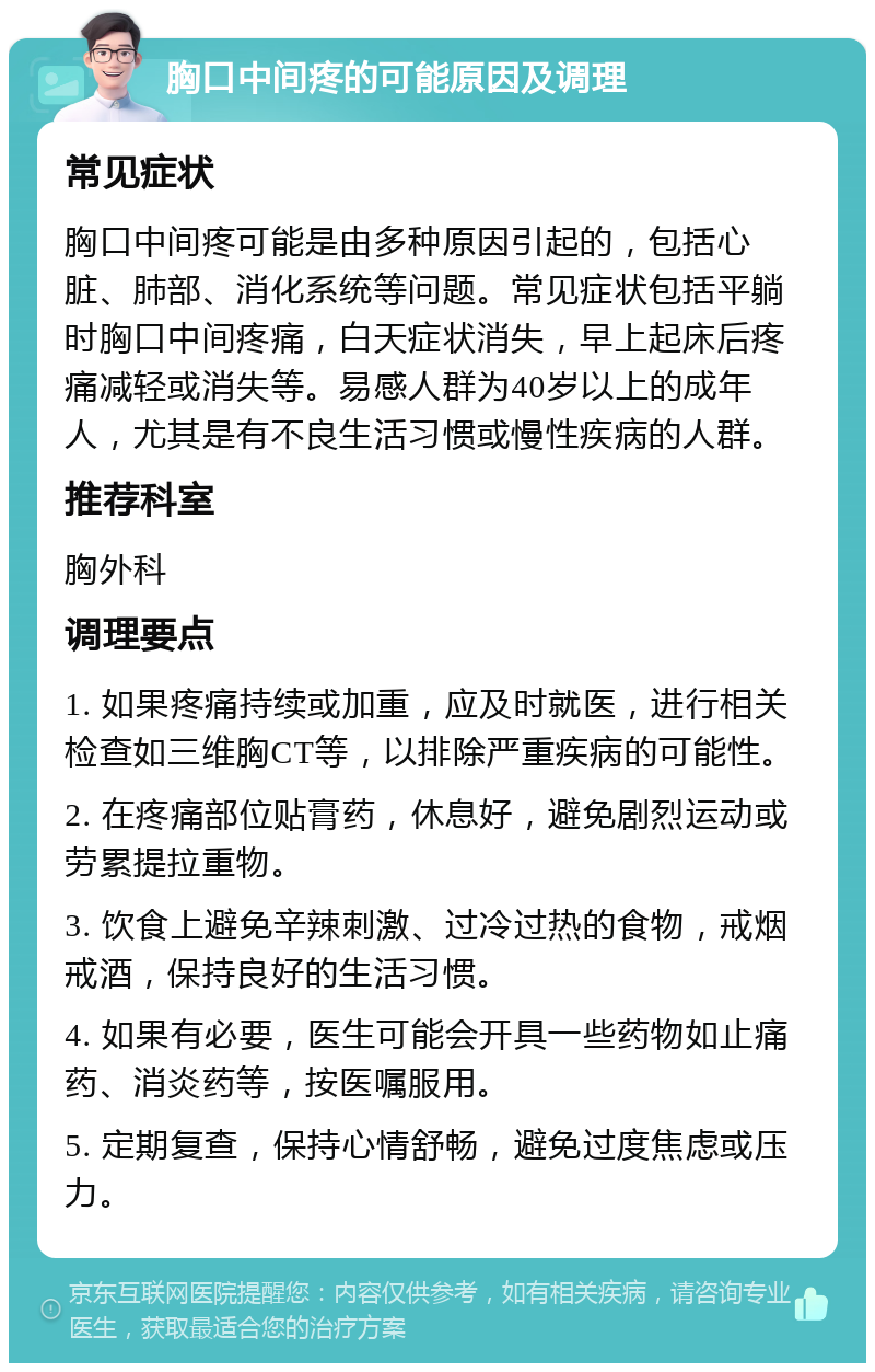 胸口中间疼的可能原因及调理 常见症状 胸口中间疼可能是由多种原因引起的，包括心脏、肺部、消化系统等问题。常见症状包括平躺时胸口中间疼痛，白天症状消失，早上起床后疼痛减轻或消失等。易感人群为40岁以上的成年人，尤其是有不良生活习惯或慢性疾病的人群。 推荐科室 胸外科 调理要点 1. 如果疼痛持续或加重，应及时就医，进行相关检查如三维胸CT等，以排除严重疾病的可能性。 2. 在疼痛部位贴膏药，休息好，避免剧烈运动或劳累提拉重物。 3. 饮食上避免辛辣刺激、过冷过热的食物，戒烟戒酒，保持良好的生活习惯。 4. 如果有必要，医生可能会开具一些药物如止痛药、消炎药等，按医嘱服用。 5. 定期复查，保持心情舒畅，避免过度焦虑或压力。