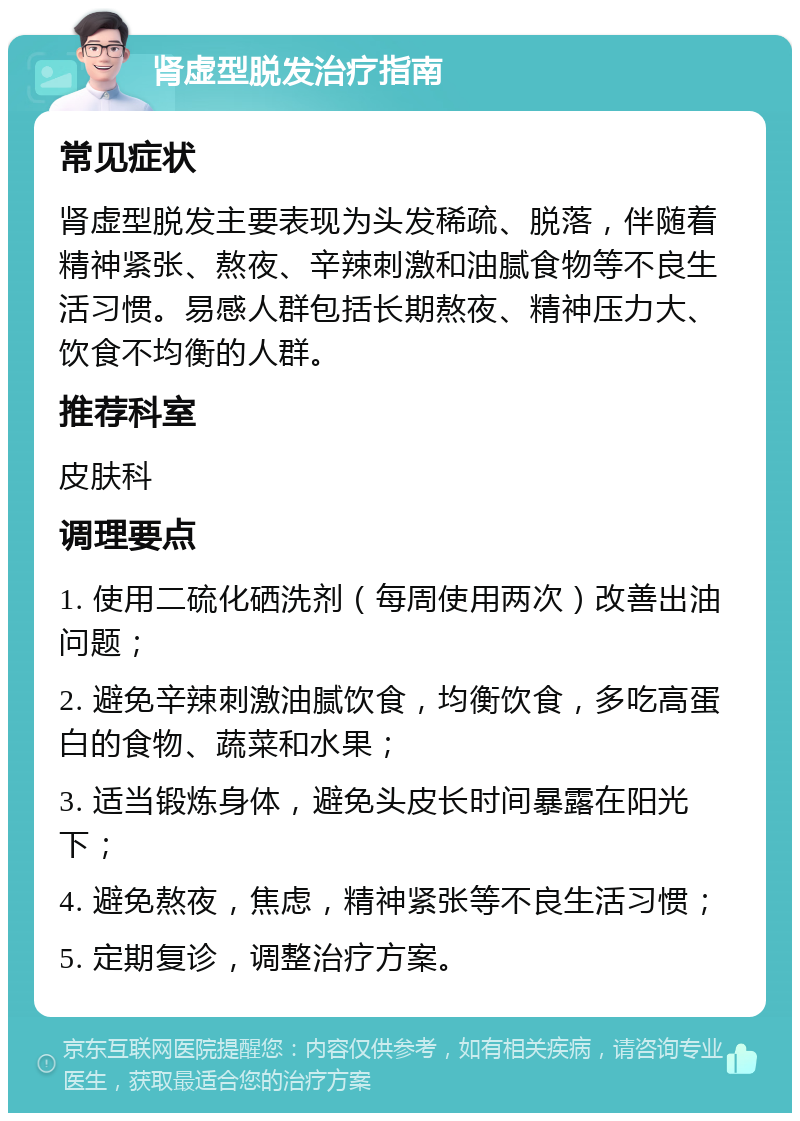 肾虚型脱发治疗指南 常见症状 肾虚型脱发主要表现为头发稀疏、脱落，伴随着精神紧张、熬夜、辛辣刺激和油腻食物等不良生活习惯。易感人群包括长期熬夜、精神压力大、饮食不均衡的人群。 推荐科室 皮肤科 调理要点 1. 使用二硫化硒洗剂（每周使用两次）改善出油问题； 2. 避免辛辣刺激油腻饮食，均衡饮食，多吃高蛋白的食物、蔬菜和水果； 3. 适当锻炼身体，避免头皮长时间暴露在阳光下； 4. 避免熬夜，焦虑，精神紧张等不良生活习惯； 5. 定期复诊，调整治疗方案。