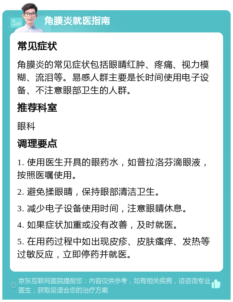 角膜炎就医指南 常见症状 角膜炎的常见症状包括眼睛红肿、疼痛、视力模糊、流泪等。易感人群主要是长时间使用电子设备、不注意眼部卫生的人群。 推荐科室 眼科 调理要点 1. 使用医生开具的眼药水，如普拉洛芬滴眼液，按照医嘱使用。 2. 避免揉眼睛，保持眼部清洁卫生。 3. 减少电子设备使用时间，注意眼睛休息。 4. 如果症状加重或没有改善，及时就医。 5. 在用药过程中如出现皮疹、皮肤瘙痒、发热等过敏反应，立即停药并就医。