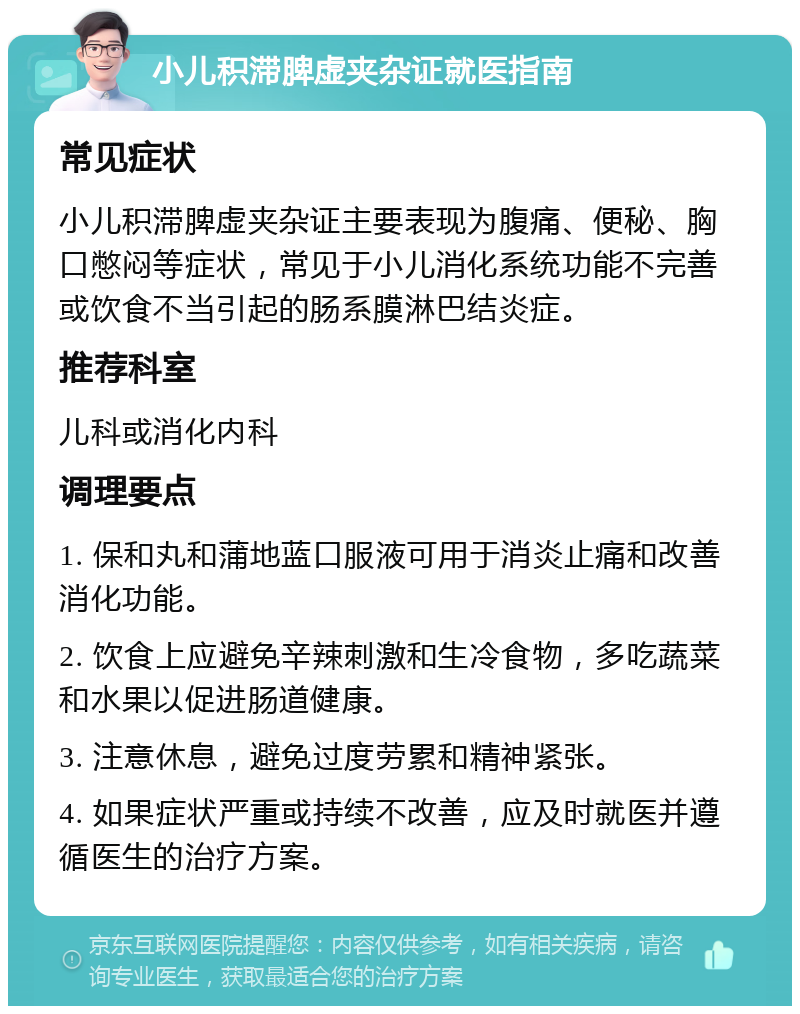 小儿积滞脾虚夹杂证就医指南 常见症状 小儿积滞脾虚夹杂证主要表现为腹痛、便秘、胸口憋闷等症状，常见于小儿消化系统功能不完善或饮食不当引起的肠系膜淋巴结炎症。 推荐科室 儿科或消化内科 调理要点 1. 保和丸和蒲地蓝口服液可用于消炎止痛和改善消化功能。 2. 饮食上应避免辛辣刺激和生冷食物，多吃蔬菜和水果以促进肠道健康。 3. 注意休息，避免过度劳累和精神紧张。 4. 如果症状严重或持续不改善，应及时就医并遵循医生的治疗方案。