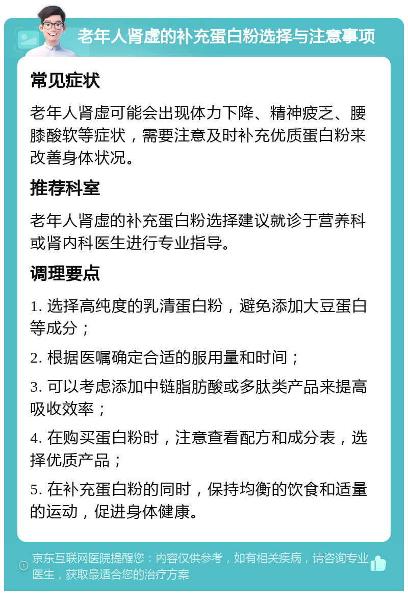 老年人肾虚的补充蛋白粉选择与注意事项 常见症状 老年人肾虚可能会出现体力下降、精神疲乏、腰膝酸软等症状，需要注意及时补充优质蛋白粉来改善身体状况。 推荐科室 老年人肾虚的补充蛋白粉选择建议就诊于营养科或肾内科医生进行专业指导。 调理要点 1. 选择高纯度的乳清蛋白粉，避免添加大豆蛋白等成分； 2. 根据医嘱确定合适的服用量和时间； 3. 可以考虑添加中链脂肪酸或多肽类产品来提高吸收效率； 4. 在购买蛋白粉时，注意查看配方和成分表，选择优质产品； 5. 在补充蛋白粉的同时，保持均衡的饮食和适量的运动，促进身体健康。