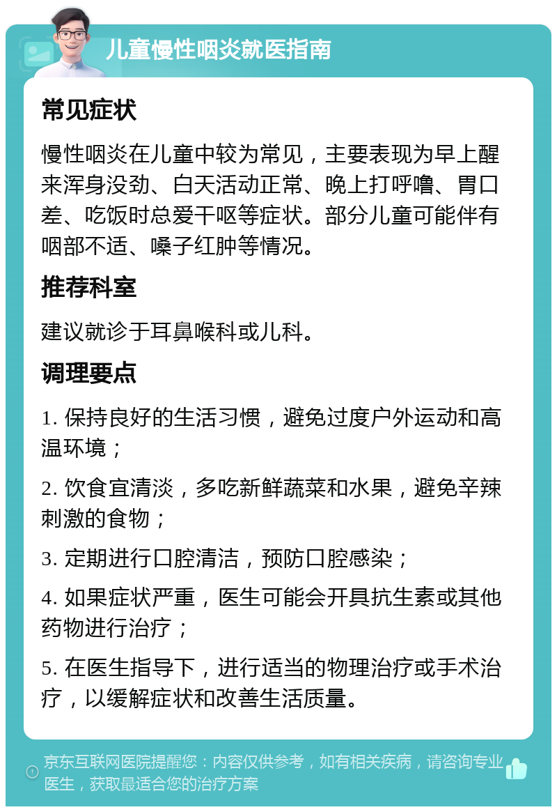 儿童慢性咽炎就医指南 常见症状 慢性咽炎在儿童中较为常见，主要表现为早上醒来浑身没劲、白天活动正常、晚上打呼噜、胃口差、吃饭时总爱干呕等症状。部分儿童可能伴有咽部不适、嗓子红肿等情况。 推荐科室 建议就诊于耳鼻喉科或儿科。 调理要点 1. 保持良好的生活习惯，避免过度户外运动和高温环境； 2. 饮食宜清淡，多吃新鲜蔬菜和水果，避免辛辣刺激的食物； 3. 定期进行口腔清洁，预防口腔感染； 4. 如果症状严重，医生可能会开具抗生素或其他药物进行治疗； 5. 在医生指导下，进行适当的物理治疗或手术治疗，以缓解症状和改善生活质量。