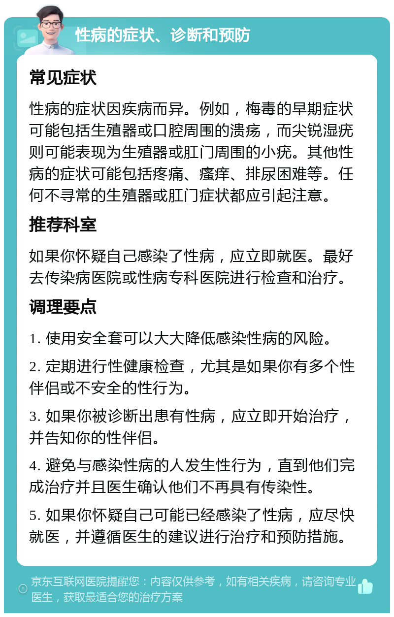 性病的症状、诊断和预防 常见症状 性病的症状因疾病而异。例如，梅毒的早期症状可能包括生殖器或口腔周围的溃疡，而尖锐湿疣则可能表现为生殖器或肛门周围的小疣。其他性病的症状可能包括疼痛、瘙痒、排尿困难等。任何不寻常的生殖器或肛门症状都应引起注意。 推荐科室 如果你怀疑自己感染了性病，应立即就医。最好去传染病医院或性病专科医院进行检查和治疗。 调理要点 1. 使用安全套可以大大降低感染性病的风险。 2. 定期进行性健康检查，尤其是如果你有多个性伴侣或不安全的性行为。 3. 如果你被诊断出患有性病，应立即开始治疗，并告知你的性伴侣。 4. 避免与感染性病的人发生性行为，直到他们完成治疗并且医生确认他们不再具有传染性。 5. 如果你怀疑自己可能已经感染了性病，应尽快就医，并遵循医生的建议进行治疗和预防措施。