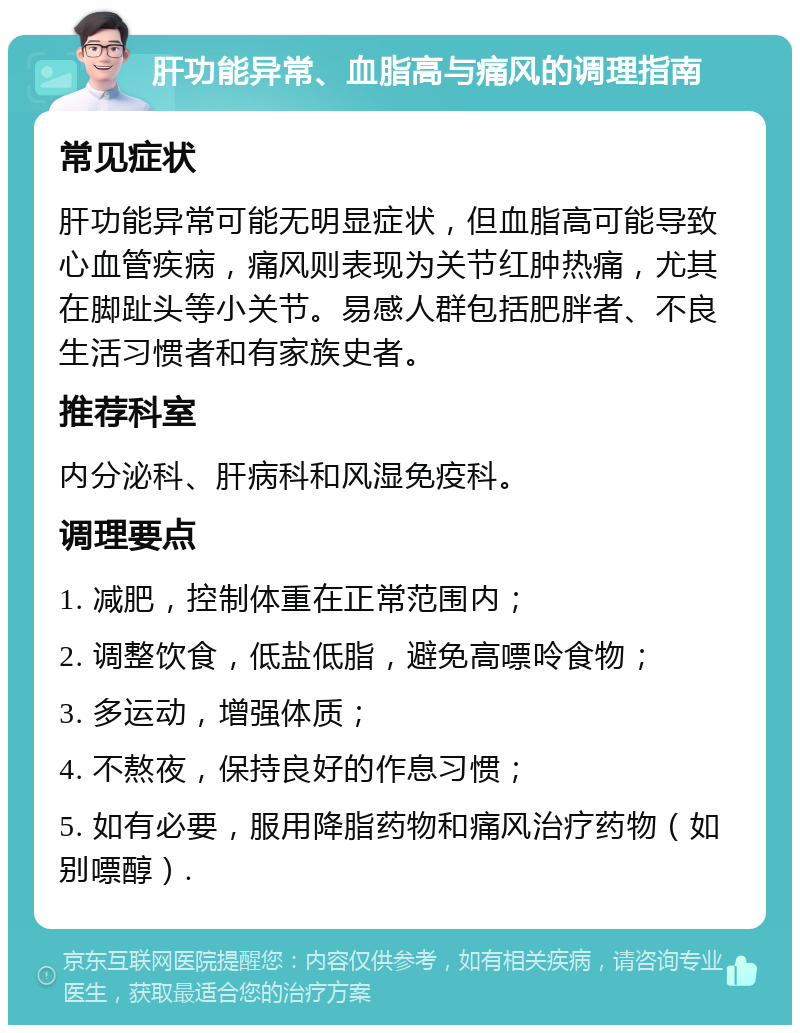 肝功能异常、血脂高与痛风的调理指南 常见症状 肝功能异常可能无明显症状，但血脂高可能导致心血管疾病，痛风则表现为关节红肿热痛，尤其在脚趾头等小关节。易感人群包括肥胖者、不良生活习惯者和有家族史者。 推荐科室 内分泌科、肝病科和风湿免疫科。 调理要点 1. 减肥，控制体重在正常范围内； 2. 调整饮食，低盐低脂，避免高嘌呤食物； 3. 多运动，增强体质； 4. 不熬夜，保持良好的作息习惯； 5. 如有必要，服用降脂药物和痛风治疗药物（如别嘌醇）.