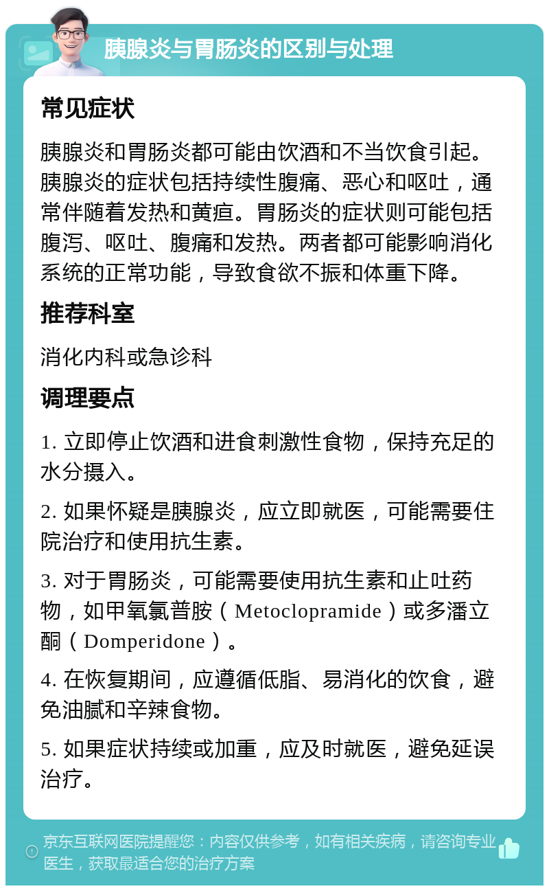 胰腺炎与胃肠炎的区别与处理 常见症状 胰腺炎和胃肠炎都可能由饮酒和不当饮食引起。胰腺炎的症状包括持续性腹痛、恶心和呕吐，通常伴随着发热和黄疸。胃肠炎的症状则可能包括腹泻、呕吐、腹痛和发热。两者都可能影响消化系统的正常功能，导致食欲不振和体重下降。 推荐科室 消化内科或急诊科 调理要点 1. 立即停止饮酒和进食刺激性食物，保持充足的水分摄入。 2. 如果怀疑是胰腺炎，应立即就医，可能需要住院治疗和使用抗生素。 3. 对于胃肠炎，可能需要使用抗生素和止吐药物，如甲氧氯普胺（Metoclopramide）或多潘立酮（Domperidone）。 4. 在恢复期间，应遵循低脂、易消化的饮食，避免油腻和辛辣食物。 5. 如果症状持续或加重，应及时就医，避免延误治疗。