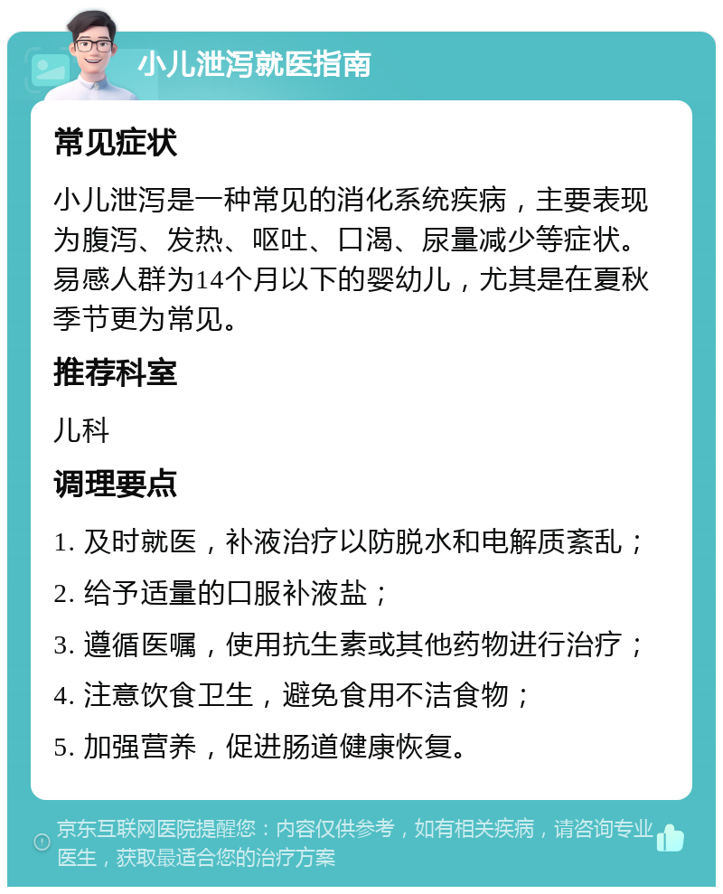 小儿泄泻就医指南 常见症状 小儿泄泻是一种常见的消化系统疾病，主要表现为腹泻、发热、呕吐、口渴、尿量减少等症状。易感人群为14个月以下的婴幼儿，尤其是在夏秋季节更为常见。 推荐科室 儿科 调理要点 1. 及时就医，补液治疗以防脱水和电解质紊乱； 2. 给予适量的口服补液盐； 3. 遵循医嘱，使用抗生素或其他药物进行治疗； 4. 注意饮食卫生，避免食用不洁食物； 5. 加强营养，促进肠道健康恢复。