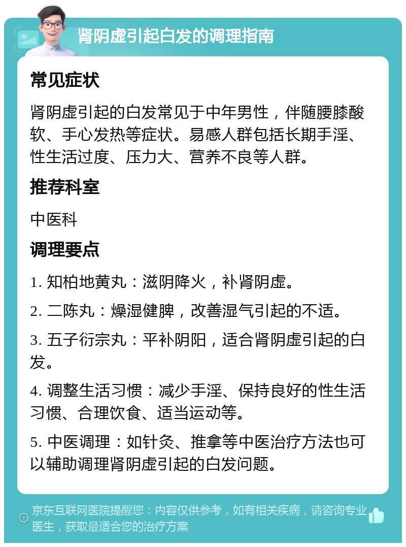 肾阴虚引起白发的调理指南 常见症状 肾阴虚引起的白发常见于中年男性，伴随腰膝酸软、手心发热等症状。易感人群包括长期手淫、性生活过度、压力大、营养不良等人群。 推荐科室 中医科 调理要点 1. 知柏地黄丸：滋阴降火，补肾阴虚。 2. 二陈丸：燥湿健脾，改善湿气引起的不适。 3. 五子衍宗丸：平补阴阳，适合肾阴虚引起的白发。 4. 调整生活习惯：减少手淫、保持良好的性生活习惯、合理饮食、适当运动等。 5. 中医调理：如针灸、推拿等中医治疗方法也可以辅助调理肾阴虚引起的白发问题。