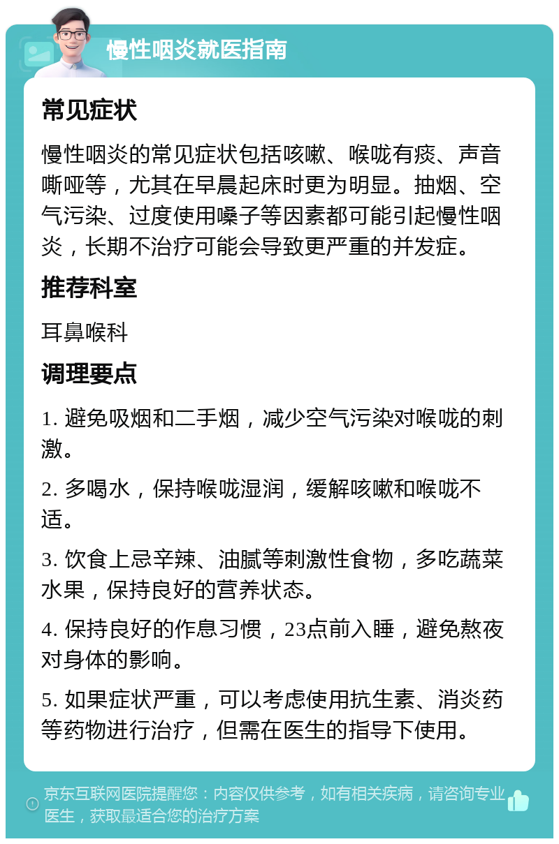 慢性咽炎就医指南 常见症状 慢性咽炎的常见症状包括咳嗽、喉咙有痰、声音嘶哑等，尤其在早晨起床时更为明显。抽烟、空气污染、过度使用嗓子等因素都可能引起慢性咽炎，长期不治疗可能会导致更严重的并发症。 推荐科室 耳鼻喉科 调理要点 1. 避免吸烟和二手烟，减少空气污染对喉咙的刺激。 2. 多喝水，保持喉咙湿润，缓解咳嗽和喉咙不适。 3. 饮食上忌辛辣、油腻等刺激性食物，多吃蔬菜水果，保持良好的营养状态。 4. 保持良好的作息习惯，23点前入睡，避免熬夜对身体的影响。 5. 如果症状严重，可以考虑使用抗生素、消炎药等药物进行治疗，但需在医生的指导下使用。