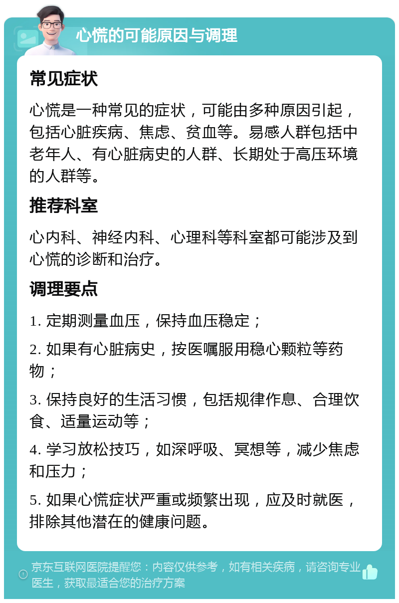 心慌的可能原因与调理 常见症状 心慌是一种常见的症状，可能由多种原因引起，包括心脏疾病、焦虑、贫血等。易感人群包括中老年人、有心脏病史的人群、长期处于高压环境的人群等。 推荐科室 心内科、神经内科、心理科等科室都可能涉及到心慌的诊断和治疗。 调理要点 1. 定期测量血压，保持血压稳定； 2. 如果有心脏病史，按医嘱服用稳心颗粒等药物； 3. 保持良好的生活习惯，包括规律作息、合理饮食、适量运动等； 4. 学习放松技巧，如深呼吸、冥想等，减少焦虑和压力； 5. 如果心慌症状严重或频繁出现，应及时就医，排除其他潜在的健康问题。