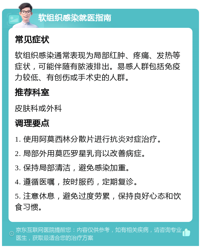 软组织感染就医指南 常见症状 软组织感染通常表现为局部红肿、疼痛、发热等症状，可能伴随有脓液排出。易感人群包括免疫力较低、有创伤或手术史的人群。 推荐科室 皮肤科或外科 调理要点 1. 使用阿莫西林分散片进行抗炎对症治疗。 2. 局部外用莫匹罗星乳膏以改善病症。 3. 保持局部清洁，避免感染加重。 4. 遵循医嘱，按时服药，定期复诊。 5. 注意休息，避免过度劳累，保持良好心态和饮食习惯。