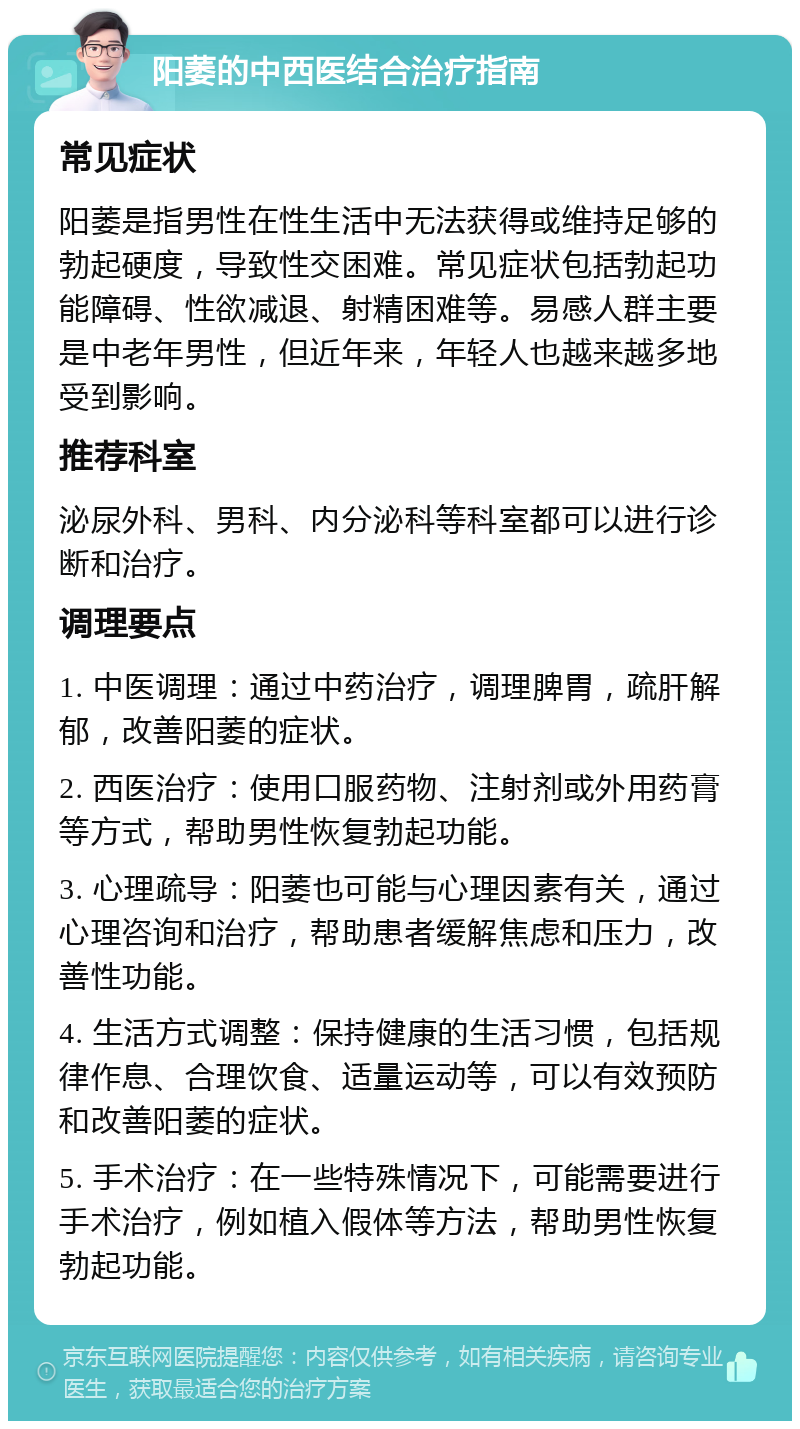 阳萎的中西医结合治疗指南 常见症状 阳萎是指男性在性生活中无法获得或维持足够的勃起硬度，导致性交困难。常见症状包括勃起功能障碍、性欲减退、射精困难等。易感人群主要是中老年男性，但近年来，年轻人也越来越多地受到影响。 推荐科室 泌尿外科、男科、内分泌科等科室都可以进行诊断和治疗。 调理要点 1. 中医调理：通过中药治疗，调理脾胃，疏肝解郁，改善阳萎的症状。 2. 西医治疗：使用口服药物、注射剂或外用药膏等方式，帮助男性恢复勃起功能。 3. 心理疏导：阳萎也可能与心理因素有关，通过心理咨询和治疗，帮助患者缓解焦虑和压力，改善性功能。 4. 生活方式调整：保持健康的生活习惯，包括规律作息、合理饮食、适量运动等，可以有效预防和改善阳萎的症状。 5. 手术治疗：在一些特殊情况下，可能需要进行手术治疗，例如植入假体等方法，帮助男性恢复勃起功能。