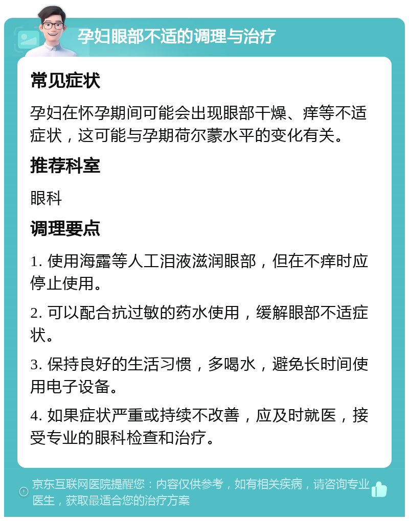 孕妇眼部不适的调理与治疗 常见症状 孕妇在怀孕期间可能会出现眼部干燥、痒等不适症状，这可能与孕期荷尔蒙水平的变化有关。 推荐科室 眼科 调理要点 1. 使用海露等人工泪液滋润眼部，但在不痒时应停止使用。 2. 可以配合抗过敏的药水使用，缓解眼部不适症状。 3. 保持良好的生活习惯，多喝水，避免长时间使用电子设备。 4. 如果症状严重或持续不改善，应及时就医，接受专业的眼科检查和治疗。