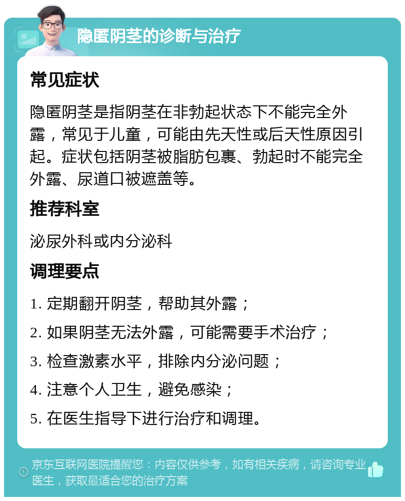 隐匿阴茎的诊断与治疗 常见症状 隐匿阴茎是指阴茎在非勃起状态下不能完全外露，常见于儿童，可能由先天性或后天性原因引起。症状包括阴茎被脂肪包裹、勃起时不能完全外露、尿道口被遮盖等。 推荐科室 泌尿外科或内分泌科 调理要点 1. 定期翻开阴茎，帮助其外露； 2. 如果阴茎无法外露，可能需要手术治疗； 3. 检查激素水平，排除内分泌问题； 4. 注意个人卫生，避免感染； 5. 在医生指导下进行治疗和调理。