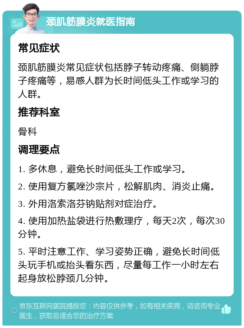 颈肌筋膜炎就医指南 常见症状 颈肌筋膜炎常见症状包括脖子转动疼痛、侧躺脖子疼痛等，易感人群为长时间低头工作或学习的人群。 推荐科室 骨科 调理要点 1. 多休息，避免长时间低头工作或学习。 2. 使用复方氯唑沙宗片，松解肌肉、消炎止痛。 3. 外用洛索洛芬钠贴剂对症治疗。 4. 使用加热盐袋进行热敷理疗，每天2次，每次30分钟。 5. 平时注意工作、学习姿势正确，避免长时间低头玩手机或抬头看东西，尽量每工作一小时左右起身放松脖颈几分钟。