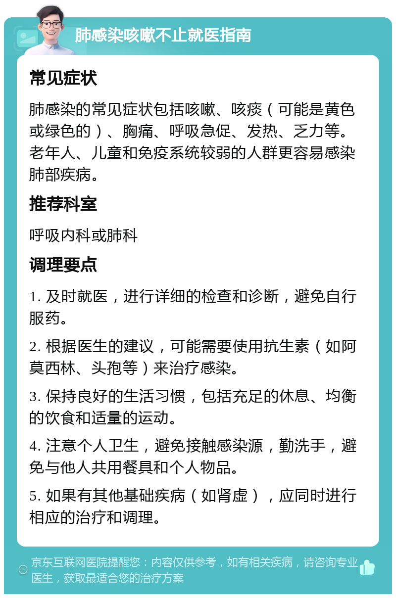 肺感染咳嗽不止就医指南 常见症状 肺感染的常见症状包括咳嗽、咳痰（可能是黄色或绿色的）、胸痛、呼吸急促、发热、乏力等。老年人、儿童和免疫系统较弱的人群更容易感染肺部疾病。 推荐科室 呼吸内科或肺科 调理要点 1. 及时就医，进行详细的检查和诊断，避免自行服药。 2. 根据医生的建议，可能需要使用抗生素（如阿莫西林、头孢等）来治疗感染。 3. 保持良好的生活习惯，包括充足的休息、均衡的饮食和适量的运动。 4. 注意个人卫生，避免接触感染源，勤洗手，避免与他人共用餐具和个人物品。 5. 如果有其他基础疾病（如肾虚），应同时进行相应的治疗和调理。