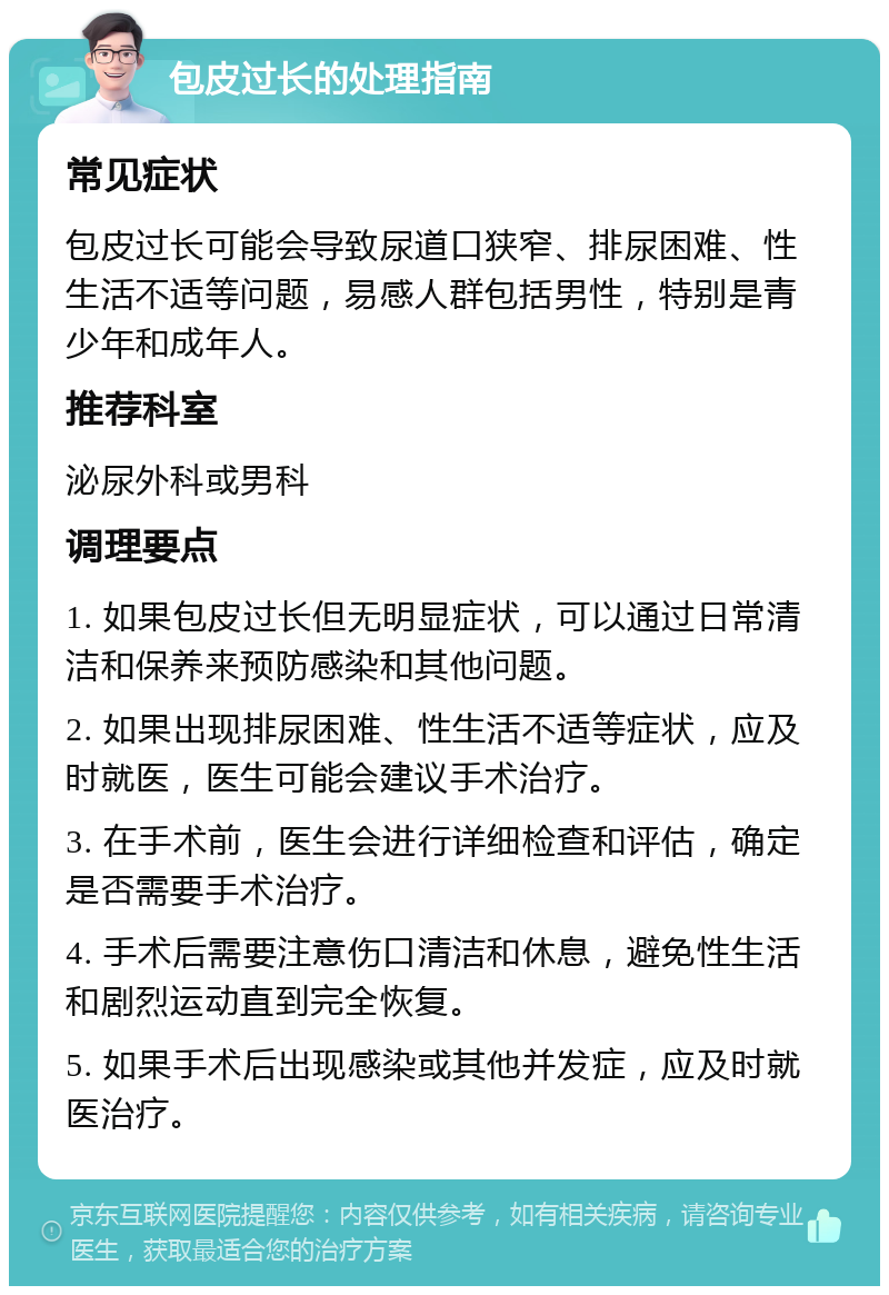 包皮过长的处理指南 常见症状 包皮过长可能会导致尿道口狭窄、排尿困难、性生活不适等问题，易感人群包括男性，特别是青少年和成年人。 推荐科室 泌尿外科或男科 调理要点 1. 如果包皮过长但无明显症状，可以通过日常清洁和保养来预防感染和其他问题。 2. 如果出现排尿困难、性生活不适等症状，应及时就医，医生可能会建议手术治疗。 3. 在手术前，医生会进行详细检查和评估，确定是否需要手术治疗。 4. 手术后需要注意伤口清洁和休息，避免性生活和剧烈运动直到完全恢复。 5. 如果手术后出现感染或其他并发症，应及时就医治疗。