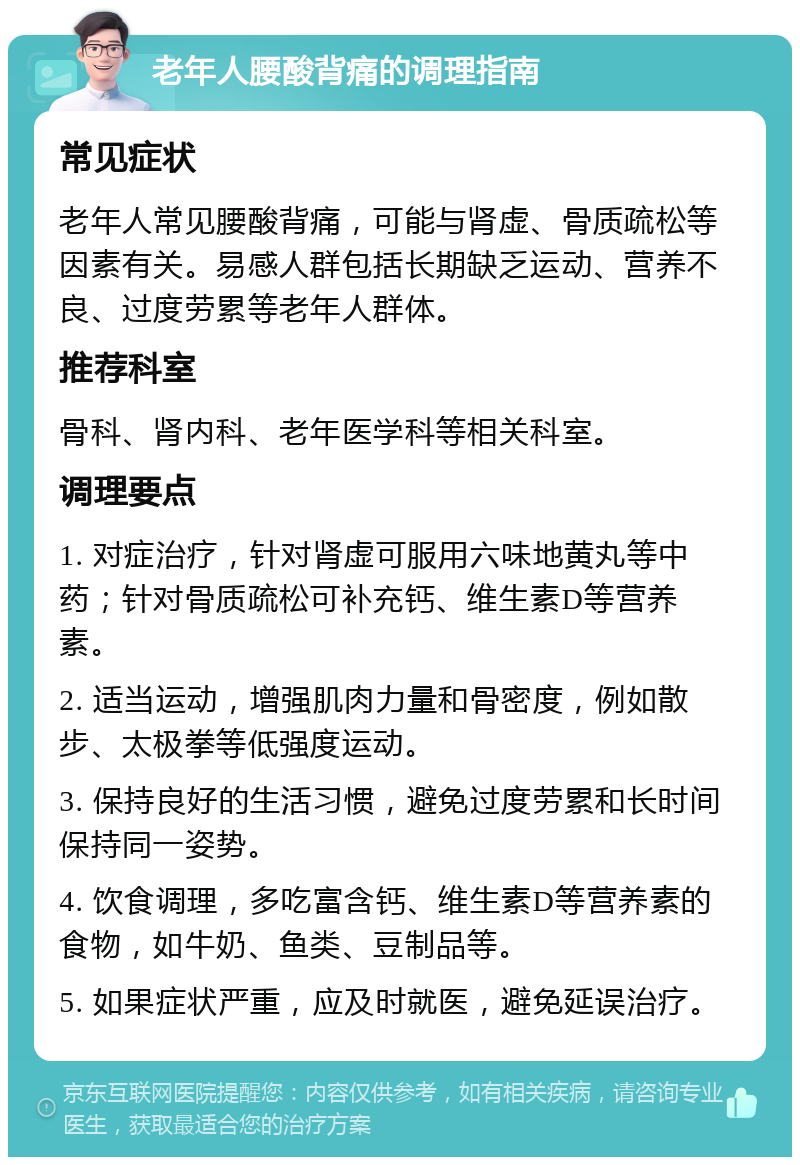 老年人腰酸背痛的调理指南 常见症状 老年人常见腰酸背痛，可能与肾虚、骨质疏松等因素有关。易感人群包括长期缺乏运动、营养不良、过度劳累等老年人群体。 推荐科室 骨科、肾内科、老年医学科等相关科室。 调理要点 1. 对症治疗，针对肾虚可服用六味地黄丸等中药；针对骨质疏松可补充钙、维生素D等营养素。 2. 适当运动，增强肌肉力量和骨密度，例如散步、太极拳等低强度运动。 3. 保持良好的生活习惯，避免过度劳累和长时间保持同一姿势。 4. 饮食调理，多吃富含钙、维生素D等营养素的食物，如牛奶、鱼类、豆制品等。 5. 如果症状严重，应及时就医，避免延误治疗。