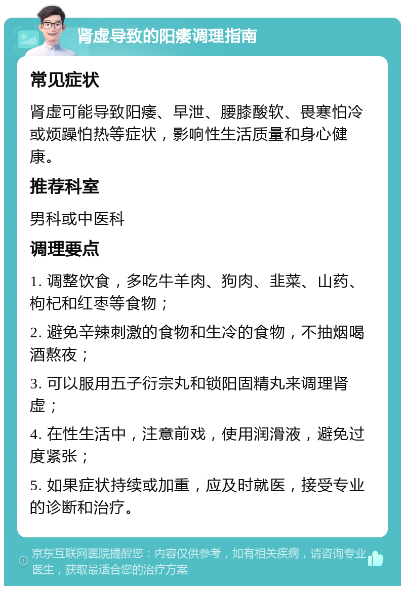 肾虚导致的阳痿调理指南 常见症状 肾虚可能导致阳痿、早泄、腰膝酸软、畏寒怕冷或烦躁怕热等症状，影响性生活质量和身心健康。 推荐科室 男科或中医科 调理要点 1. 调整饮食，多吃牛羊肉、狗肉、韭菜、山药、枸杞和红枣等食物； 2. 避免辛辣刺激的食物和生冷的食物，不抽烟喝酒熬夜； 3. 可以服用五子衍宗丸和锁阳固精丸来调理肾虚； 4. 在性生活中，注意前戏，使用润滑液，避免过度紧张； 5. 如果症状持续或加重，应及时就医，接受专业的诊断和治疗。