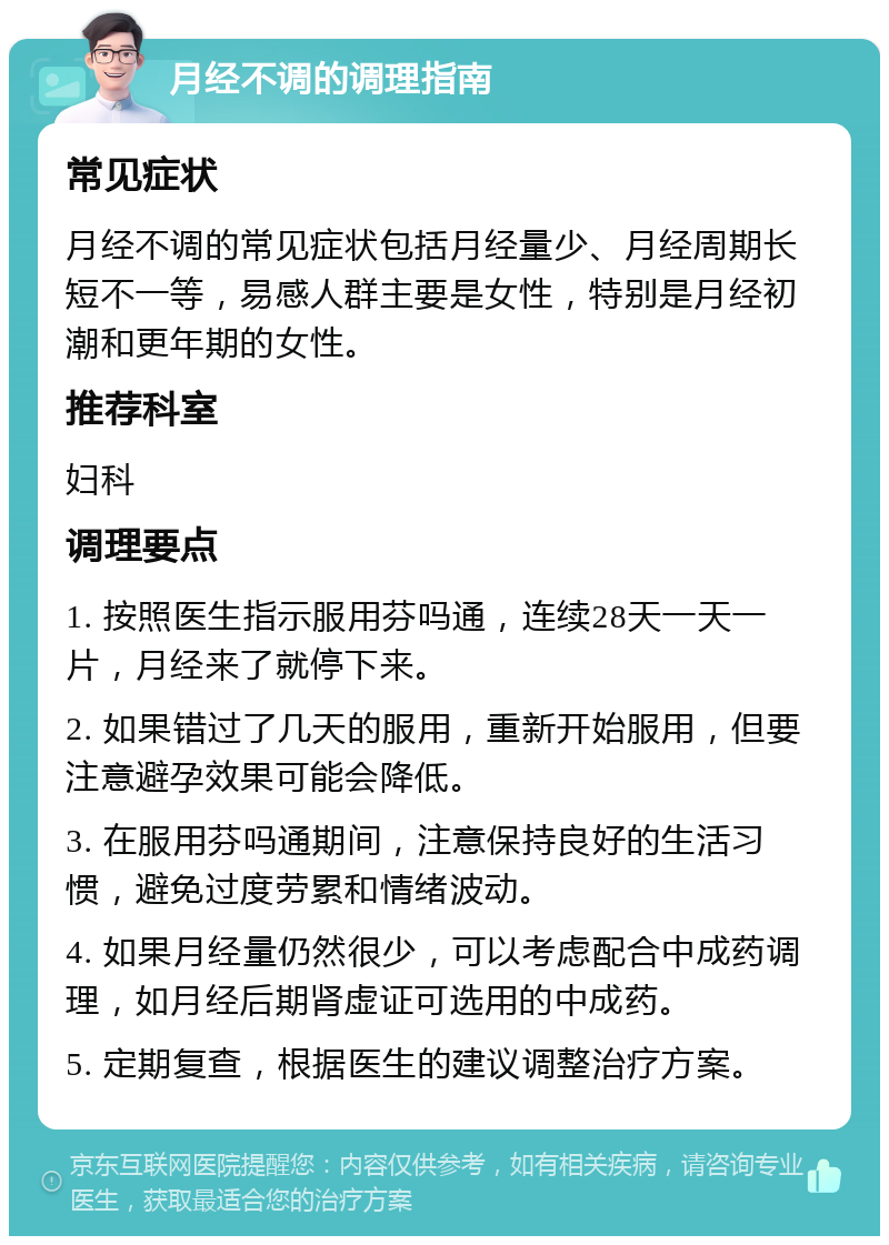 月经不调的调理指南 常见症状 月经不调的常见症状包括月经量少、月经周期长短不一等，易感人群主要是女性，特别是月经初潮和更年期的女性。 推荐科室 妇科 调理要点 1. 按照医生指示服用芬吗通，连续28天一天一片，月经来了就停下来。 2. 如果错过了几天的服用，重新开始服用，但要注意避孕效果可能会降低。 3. 在服用芬吗通期间，注意保持良好的生活习惯，避免过度劳累和情绪波动。 4. 如果月经量仍然很少，可以考虑配合中成药调理，如月经后期肾虚证可选用的中成药。 5. 定期复查，根据医生的建议调整治疗方案。