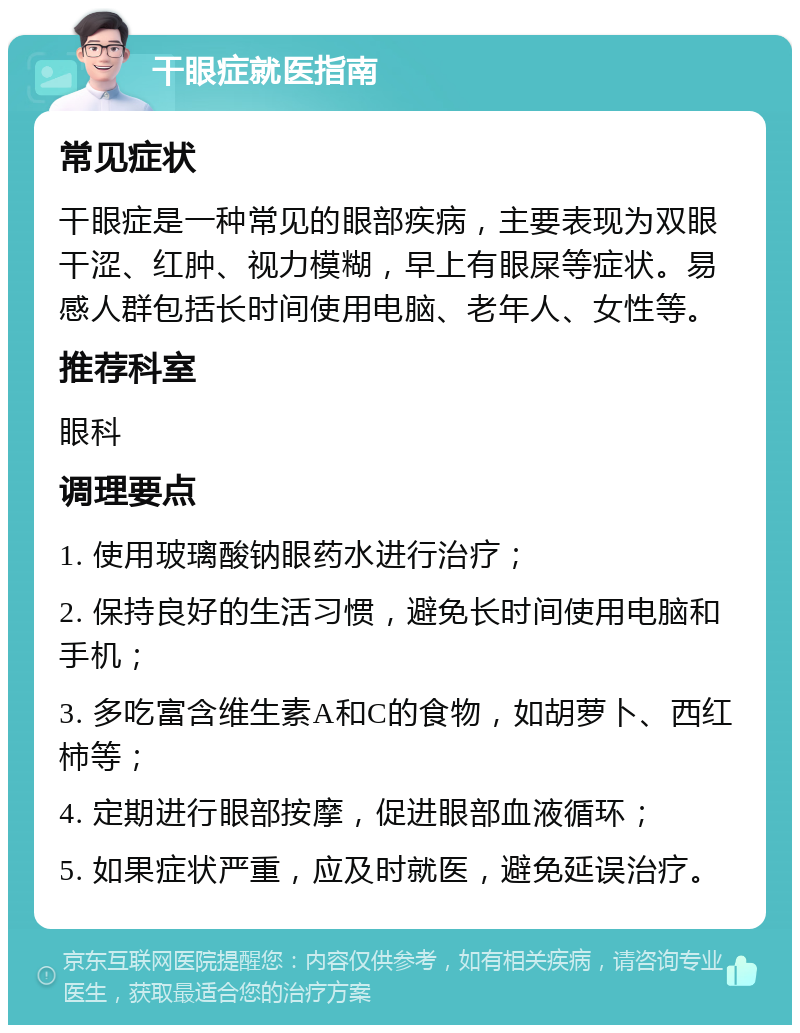 干眼症就医指南 常见症状 干眼症是一种常见的眼部疾病，主要表现为双眼干涩、红肿、视力模糊，早上有眼屎等症状。易感人群包括长时间使用电脑、老年人、女性等。 推荐科室 眼科 调理要点 1. 使用玻璃酸钠眼药水进行治疗； 2. 保持良好的生活习惯，避免长时间使用电脑和手机； 3. 多吃富含维生素A和C的食物，如胡萝卜、西红柿等； 4. 定期进行眼部按摩，促进眼部血液循环； 5. 如果症状严重，应及时就医，避免延误治疗。