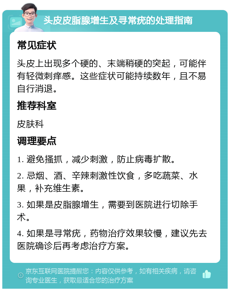 头皮皮脂腺增生及寻常疣的处理指南 常见症状 头皮上出现多个硬的、末端稍硬的突起，可能伴有轻微刺痒感。这些症状可能持续数年，且不易自行消退。 推荐科室 皮肤科 调理要点 1. 避免搔抓，减少刺激，防止病毒扩散。 2. 忌烟、酒、辛辣刺激性饮食，多吃蔬菜、水果，补充维生素。 3. 如果是皮脂腺增生，需要到医院进行切除手术。 4. 如果是寻常疣，药物治疗效果较慢，建议先去医院确诊后再考虑治疗方案。