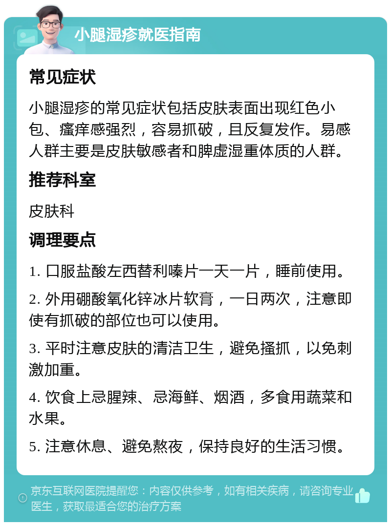 小腿湿疹就医指南 常见症状 小腿湿疹的常见症状包括皮肤表面出现红色小包、瘙痒感强烈，容易抓破，且反复发作。易感人群主要是皮肤敏感者和脾虚湿重体质的人群。 推荐科室 皮肤科 调理要点 1. 口服盐酸左西替利嗪片一天一片，睡前使用。 2. 外用硼酸氧化锌冰片软膏，一日两次，注意即使有抓破的部位也可以使用。 3. 平时注意皮肤的清洁卫生，避免搔抓，以免刺激加重。 4. 饮食上忌腥辣、忌海鲜、烟酒，多食用蔬菜和水果。 5. 注意休息、避免熬夜，保持良好的生活习惯。