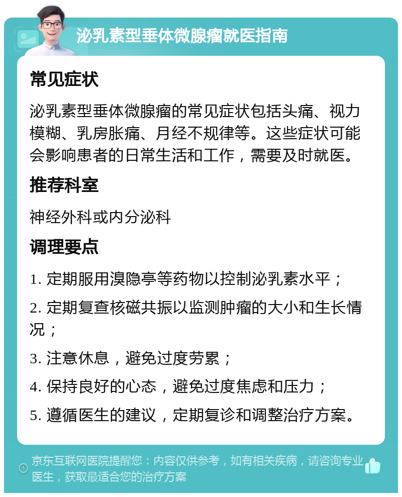 泌乳素型垂体微腺瘤就医指南 常见症状 泌乳素型垂体微腺瘤的常见症状包括头痛、视力模糊、乳房胀痛、月经不规律等。这些症状可能会影响患者的日常生活和工作，需要及时就医。 推荐科室 神经外科或内分泌科 调理要点 1. 定期服用溴隐亭等药物以控制泌乳素水平； 2. 定期复查核磁共振以监测肿瘤的大小和生长情况； 3. 注意休息，避免过度劳累； 4. 保持良好的心态，避免过度焦虑和压力； 5. 遵循医生的建议，定期复诊和调整治疗方案。