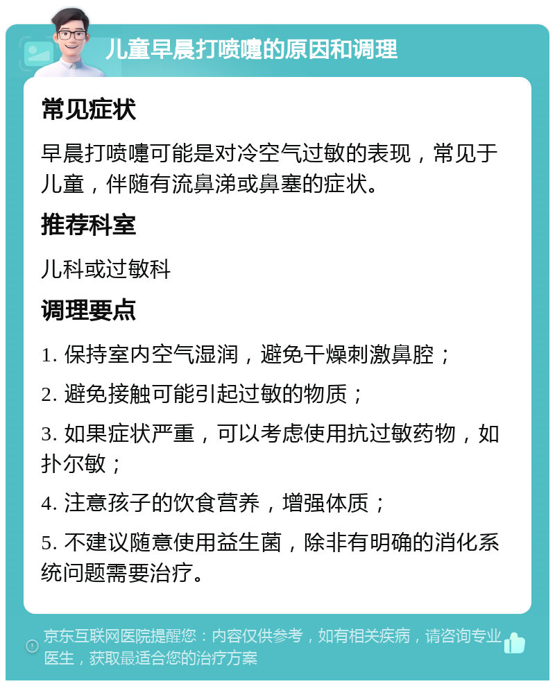 儿童早晨打喷嚏的原因和调理 常见症状 早晨打喷嚏可能是对冷空气过敏的表现，常见于儿童，伴随有流鼻涕或鼻塞的症状。 推荐科室 儿科或过敏科 调理要点 1. 保持室内空气湿润，避免干燥刺激鼻腔； 2. 避免接触可能引起过敏的物质； 3. 如果症状严重，可以考虑使用抗过敏药物，如扑尔敏； 4. 注意孩子的饮食营养，增强体质； 5. 不建议随意使用益生菌，除非有明确的消化系统问题需要治疗。