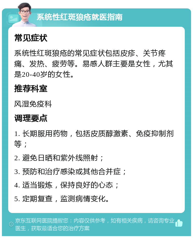 系统性红斑狼疮就医指南 常见症状 系统性红斑狼疮的常见症状包括皮疹、关节疼痛、发热、疲劳等。易感人群主要是女性，尤其是20-40岁的女性。 推荐科室 风湿免疫科 调理要点 1. 长期服用药物，包括皮质醇激素、免疫抑制剂等； 2. 避免日晒和紫外线照射； 3. 预防和治疗感染或其他合并症； 4. 适当锻炼，保持良好的心态； 5. 定期复查，监测病情变化。