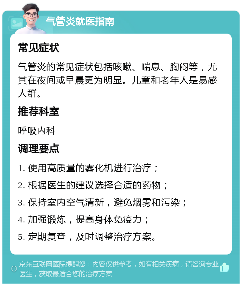 气管炎就医指南 常见症状 气管炎的常见症状包括咳嗽、喘息、胸闷等，尤其在夜间或早晨更为明显。儿童和老年人是易感人群。 推荐科室 呼吸内科 调理要点 1. 使用高质量的雾化机进行治疗； 2. 根据医生的建议选择合适的药物； 3. 保持室内空气清新，避免烟雾和污染； 4. 加强锻炼，提高身体免疫力； 5. 定期复查，及时调整治疗方案。