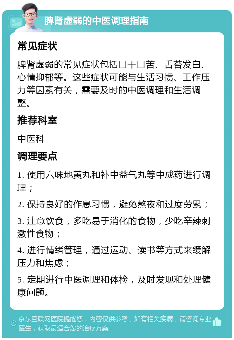 脾肾虚弱的中医调理指南 常见症状 脾肾虚弱的常见症状包括口干口苦、舌苔发白、心情抑郁等。这些症状可能与生活习惯、工作压力等因素有关，需要及时的中医调理和生活调整。 推荐科室 中医科 调理要点 1. 使用六味地黄丸和补中益气丸等中成药进行调理； 2. 保持良好的作息习惯，避免熬夜和过度劳累； 3. 注意饮食，多吃易于消化的食物，少吃辛辣刺激性食物； 4. 进行情绪管理，通过运动、读书等方式来缓解压力和焦虑； 5. 定期进行中医调理和体检，及时发现和处理健康问题。