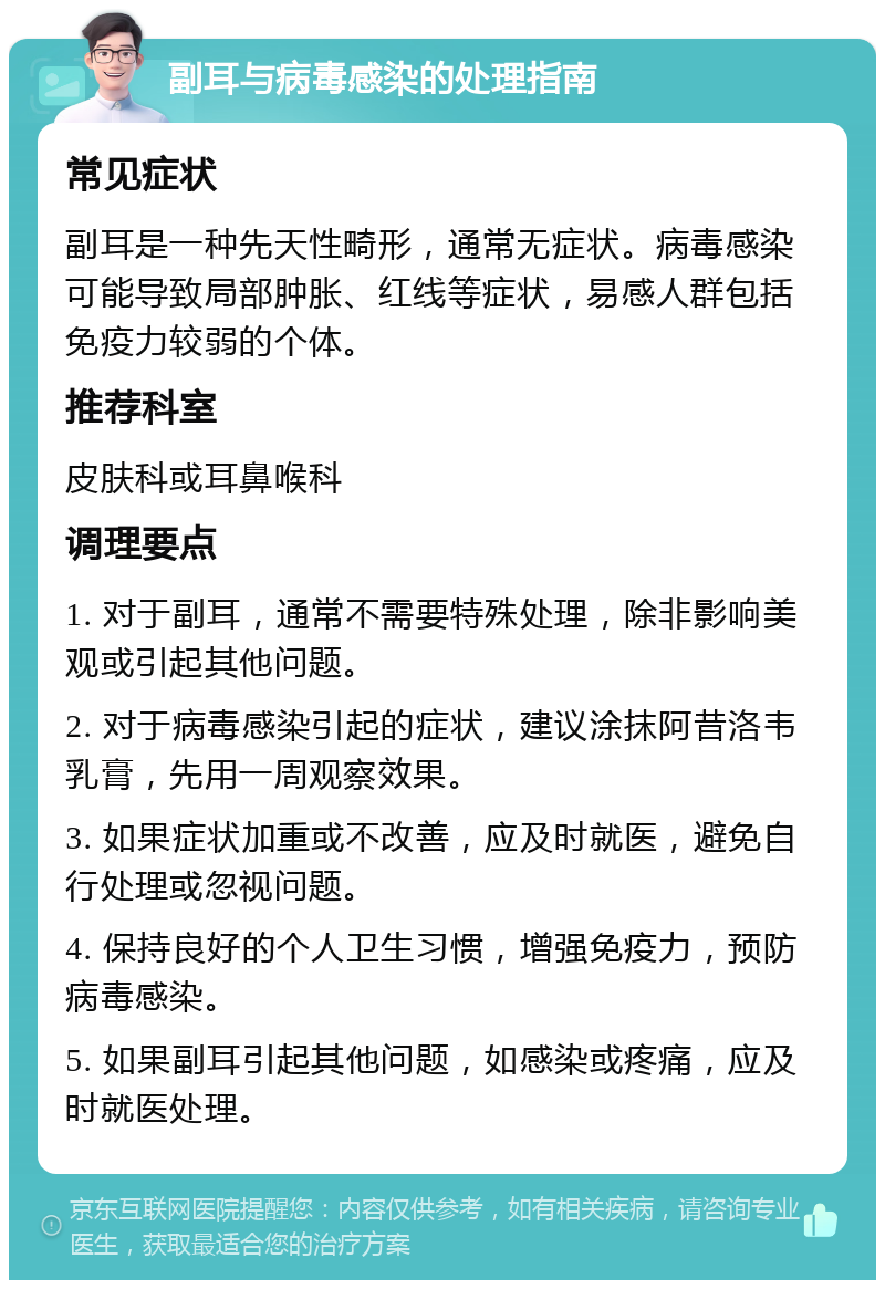 副耳与病毒感染的处理指南 常见症状 副耳是一种先天性畸形，通常无症状。病毒感染可能导致局部肿胀、红线等症状，易感人群包括免疫力较弱的个体。 推荐科室 皮肤科或耳鼻喉科 调理要点 1. 对于副耳，通常不需要特殊处理，除非影响美观或引起其他问题。 2. 对于病毒感染引起的症状，建议涂抹阿昔洛韦乳膏，先用一周观察效果。 3. 如果症状加重或不改善，应及时就医，避免自行处理或忽视问题。 4. 保持良好的个人卫生习惯，增强免疫力，预防病毒感染。 5. 如果副耳引起其他问题，如感染或疼痛，应及时就医处理。