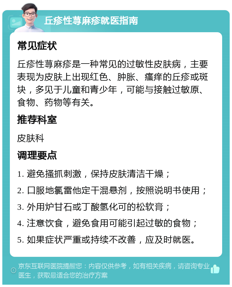 丘疹性荨麻疹就医指南 常见症状 丘疹性荨麻疹是一种常见的过敏性皮肤病，主要表现为皮肤上出现红色、肿胀、瘙痒的丘疹或斑块，多见于儿童和青少年，可能与接触过敏原、食物、药物等有关。 推荐科室 皮肤科 调理要点 1. 避免搔抓刺激，保持皮肤清洁干燥； 2. 口服地氯雷他定干混悬剂，按照说明书使用； 3. 外用炉甘石或丁酸氢化可的松软膏； 4. 注意饮食，避免食用可能引起过敏的食物； 5. 如果症状严重或持续不改善，应及时就医。