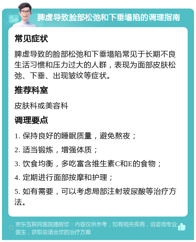 脾虚导致脸部松弛和下垂塌陷的调理指南 常见症状 脾虚导致的脸部松弛和下垂塌陷常见于长期不良生活习惯和压力过大的人群，表现为面部皮肤松弛、下垂、出现皱纹等症状。 推荐科室 皮肤科或美容科 调理要点 1. 保持良好的睡眠质量，避免熬夜； 2. 适当锻炼，增强体质； 3. 饮食均衡，多吃富含维生素C和E的食物； 4. 定期进行面部按摩和护理； 5. 如有需要，可以考虑局部注射玻尿酸等治疗方法。