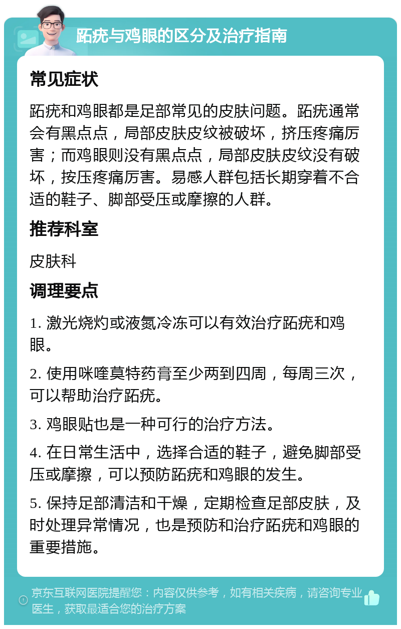 跖疣与鸡眼的区分及治疗指南 常见症状 跖疣和鸡眼都是足部常见的皮肤问题。跖疣通常会有黑点点，局部皮肤皮纹被破坏，挤压疼痛厉害；而鸡眼则没有黑点点，局部皮肤皮纹没有破坏，按压疼痛厉害。易感人群包括长期穿着不合适的鞋子、脚部受压或摩擦的人群。 推荐科室 皮肤科 调理要点 1. 激光烧灼或液氮冷冻可以有效治疗跖疣和鸡眼。 2. 使用咪喹莫特药膏至少两到四周，每周三次，可以帮助治疗跖疣。 3. 鸡眼贴也是一种可行的治疗方法。 4. 在日常生活中，选择合适的鞋子，避免脚部受压或摩擦，可以预防跖疣和鸡眼的发生。 5. 保持足部清洁和干燥，定期检查足部皮肤，及时处理异常情况，也是预防和治疗跖疣和鸡眼的重要措施。