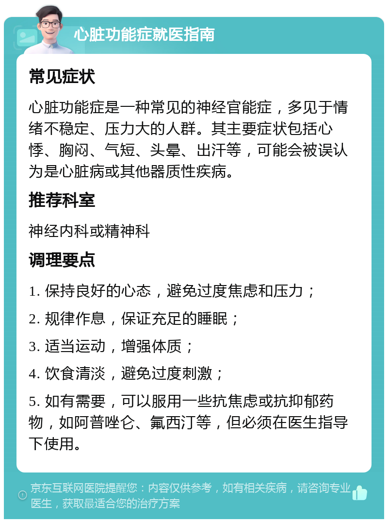 心脏功能症就医指南 常见症状 心脏功能症是一种常见的神经官能症，多见于情绪不稳定、压力大的人群。其主要症状包括心悸、胸闷、气短、头晕、出汗等，可能会被误认为是心脏病或其他器质性疾病。 推荐科室 神经内科或精神科 调理要点 1. 保持良好的心态，避免过度焦虑和压力； 2. 规律作息，保证充足的睡眠； 3. 适当运动，增强体质； 4. 饮食清淡，避免过度刺激； 5. 如有需要，可以服用一些抗焦虑或抗抑郁药物，如阿普唑仑、氟西汀等，但必须在医生指导下使用。