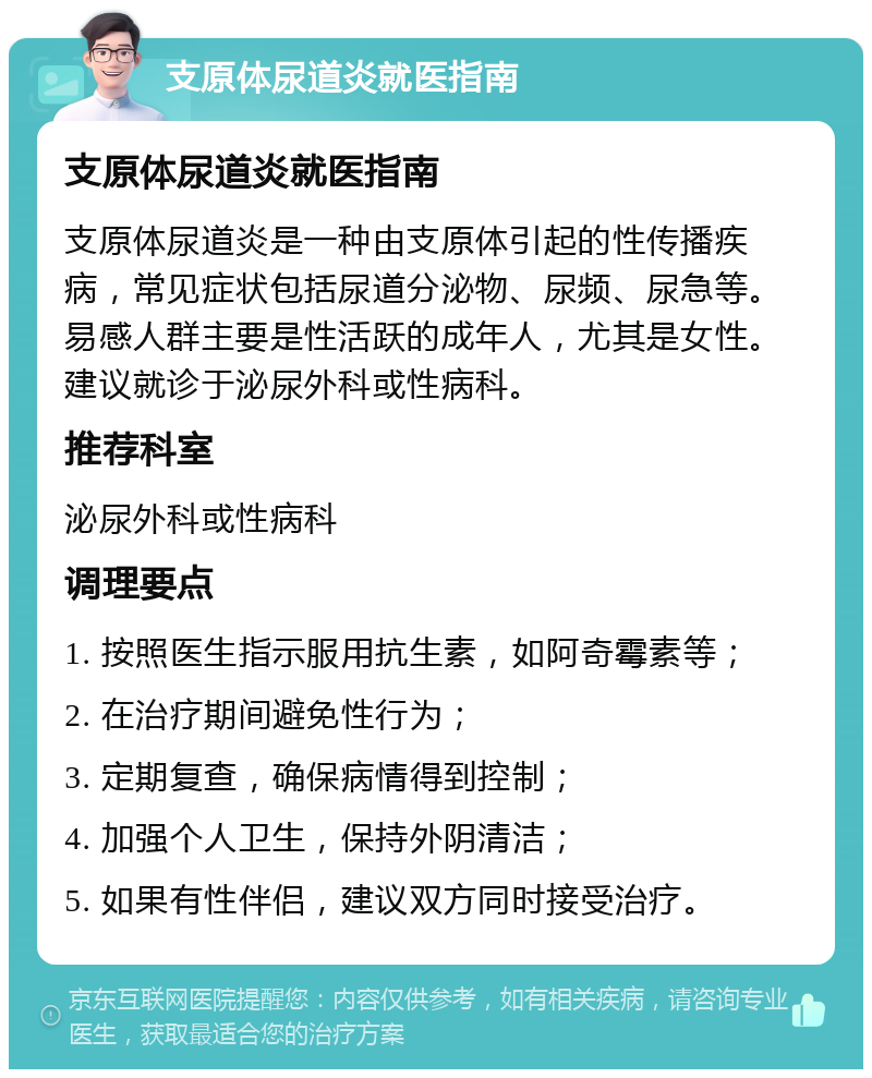 支原体尿道炎就医指南 支原体尿道炎就医指南 支原体尿道炎是一种由支原体引起的性传播疾病，常见症状包括尿道分泌物、尿频、尿急等。易感人群主要是性活跃的成年人，尤其是女性。建议就诊于泌尿外科或性病科。 推荐科室 泌尿外科或性病科 调理要点 1. 按照医生指示服用抗生素，如阿奇霉素等； 2. 在治疗期间避免性行为； 3. 定期复查，确保病情得到控制； 4. 加强个人卫生，保持外阴清洁； 5. 如果有性伴侣，建议双方同时接受治疗。