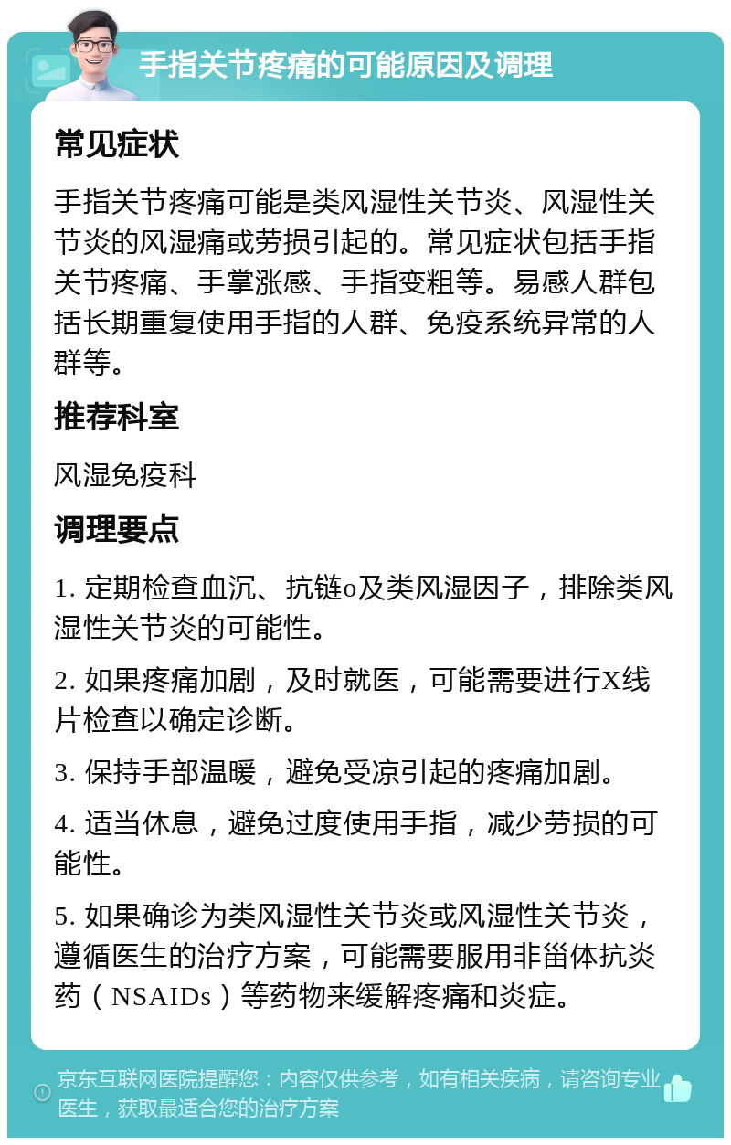 手指关节疼痛的可能原因及调理 常见症状 手指关节疼痛可能是类风湿性关节炎、风湿性关节炎的风湿痛或劳损引起的。常见症状包括手指关节疼痛、手掌涨感、手指变粗等。易感人群包括长期重复使用手指的人群、免疫系统异常的人群等。 推荐科室 风湿免疫科 调理要点 1. 定期检查血沉、抗链o及类风湿因子，排除类风湿性关节炎的可能性。 2. 如果疼痛加剧，及时就医，可能需要进行X线片检查以确定诊断。 3. 保持手部温暖，避免受凉引起的疼痛加剧。 4. 适当休息，避免过度使用手指，减少劳损的可能性。 5. 如果确诊为类风湿性关节炎或风湿性关节炎，遵循医生的治疗方案，可能需要服用非甾体抗炎药（NSAIDs）等药物来缓解疼痛和炎症。