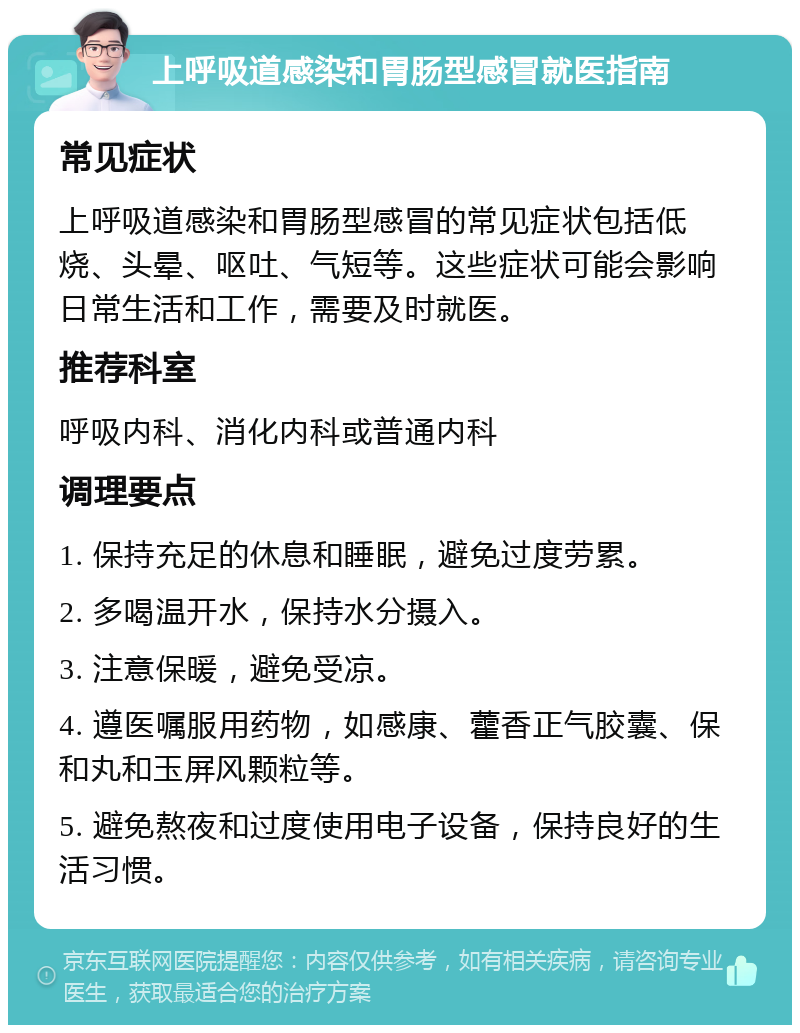 上呼吸道感染和胃肠型感冒就医指南 常见症状 上呼吸道感染和胃肠型感冒的常见症状包括低烧、头晕、呕吐、气短等。这些症状可能会影响日常生活和工作，需要及时就医。 推荐科室 呼吸内科、消化内科或普通内科 调理要点 1. 保持充足的休息和睡眠，避免过度劳累。 2. 多喝温开水，保持水分摄入。 3. 注意保暖，避免受凉。 4. 遵医嘱服用药物，如感康、藿香正气胶囊、保和丸和玉屏风颗粒等。 5. 避免熬夜和过度使用电子设备，保持良好的生活习惯。