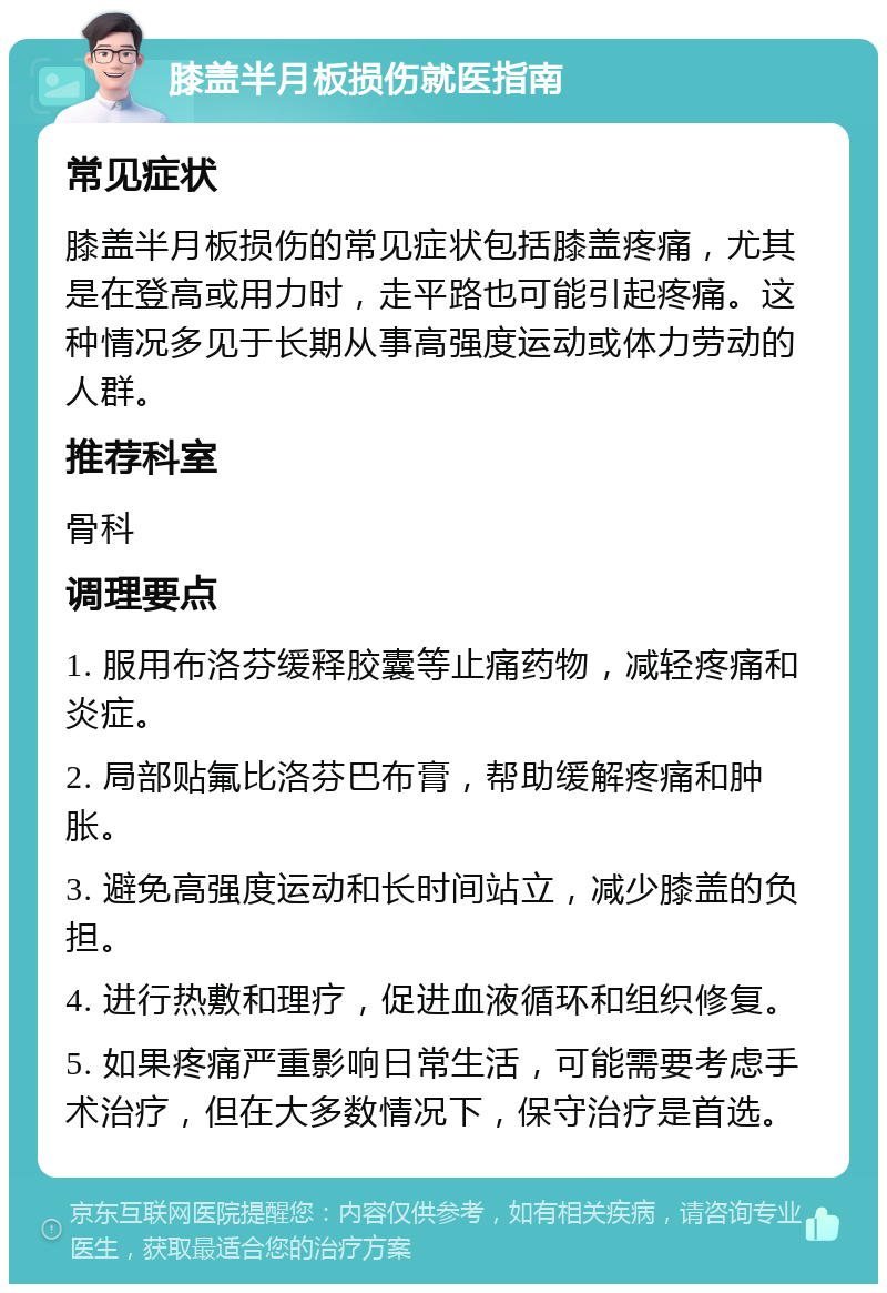 膝盖半月板损伤就医指南 常见症状 膝盖半月板损伤的常见症状包括膝盖疼痛，尤其是在登高或用力时，走平路也可能引起疼痛。这种情况多见于长期从事高强度运动或体力劳动的人群。 推荐科室 骨科 调理要点 1. 服用布洛芬缓释胶囊等止痛药物，减轻疼痛和炎症。 2. 局部贴氟比洛芬巴布膏，帮助缓解疼痛和肿胀。 3. 避免高强度运动和长时间站立，减少膝盖的负担。 4. 进行热敷和理疗，促进血液循环和组织修复。 5. 如果疼痛严重影响日常生活，可能需要考虑手术治疗，但在大多数情况下，保守治疗是首选。