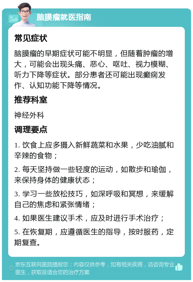 脑膜瘤就医指南 常见症状 脑膜瘤的早期症状可能不明显，但随着肿瘤的增大，可能会出现头痛、恶心、呕吐、视力模糊、听力下降等症状。部分患者还可能出现癫痫发作、认知功能下降等情况。 推荐科室 神经外科 调理要点 1. 饮食上应多摄入新鲜蔬菜和水果，少吃油腻和辛辣的食物； 2. 每天坚持做一些轻度的运动，如散步和瑜伽，来保持身体的健康状态； 3. 学习一些放松技巧，如深呼吸和冥想，来缓解自己的焦虑和紧张情绪； 4. 如果医生建议手术，应及时进行手术治疗； 5. 在恢复期，应遵循医生的指导，按时服药，定期复查。