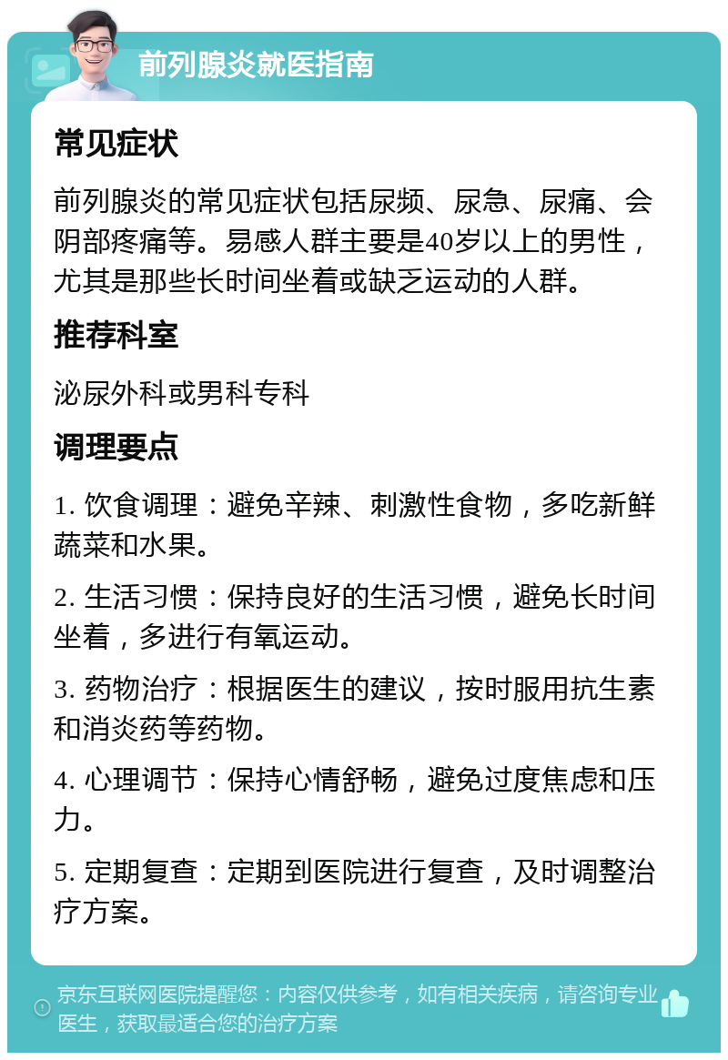 前列腺炎就医指南 常见症状 前列腺炎的常见症状包括尿频、尿急、尿痛、会阴部疼痛等。易感人群主要是40岁以上的男性，尤其是那些长时间坐着或缺乏运动的人群。 推荐科室 泌尿外科或男科专科 调理要点 1. 饮食调理：避免辛辣、刺激性食物，多吃新鲜蔬菜和水果。 2. 生活习惯：保持良好的生活习惯，避免长时间坐着，多进行有氧运动。 3. 药物治疗：根据医生的建议，按时服用抗生素和消炎药等药物。 4. 心理调节：保持心情舒畅，避免过度焦虑和压力。 5. 定期复查：定期到医院进行复查，及时调整治疗方案。