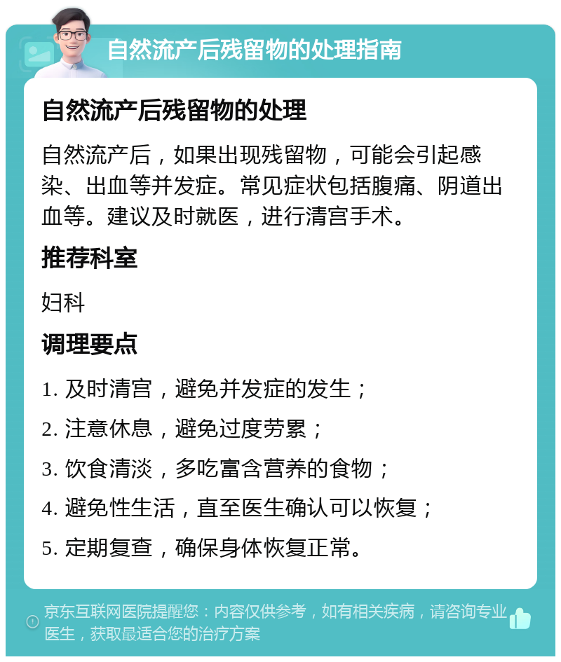 自然流产后残留物的处理指南 自然流产后残留物的处理 自然流产后，如果出现残留物，可能会引起感染、出血等并发症。常见症状包括腹痛、阴道出血等。建议及时就医，进行清宫手术。 推荐科室 妇科 调理要点 1. 及时清宫，避免并发症的发生； 2. 注意休息，避免过度劳累； 3. 饮食清淡，多吃富含营养的食物； 4. 避免性生活，直至医生确认可以恢复； 5. 定期复查，确保身体恢复正常。