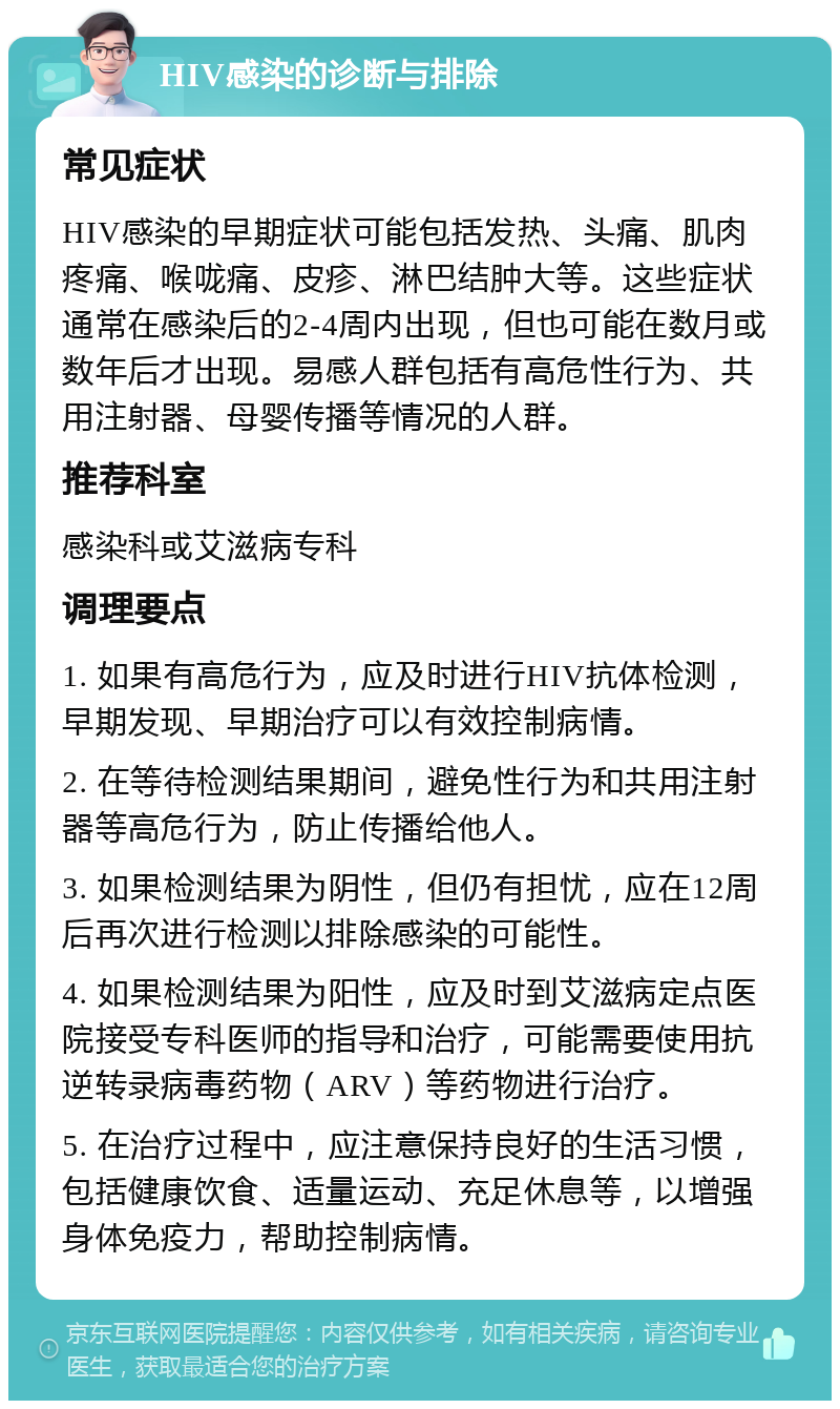 HIV感染的诊断与排除 常见症状 HIV感染的早期症状可能包括发热、头痛、肌肉疼痛、喉咙痛、皮疹、淋巴结肿大等。这些症状通常在感染后的2-4周内出现，但也可能在数月或数年后才出现。易感人群包括有高危性行为、共用注射器、母婴传播等情况的人群。 推荐科室 感染科或艾滋病专科 调理要点 1. 如果有高危行为，应及时进行HIV抗体检测，早期发现、早期治疗可以有效控制病情。 2. 在等待检测结果期间，避免性行为和共用注射器等高危行为，防止传播给他人。 3. 如果检测结果为阴性，但仍有担忧，应在12周后再次进行检测以排除感染的可能性。 4. 如果检测结果为阳性，应及时到艾滋病定点医院接受专科医师的指导和治疗，可能需要使用抗逆转录病毒药物（ARV）等药物进行治疗。 5. 在治疗过程中，应注意保持良好的生活习惯，包括健康饮食、适量运动、充足休息等，以增强身体免疫力，帮助控制病情。