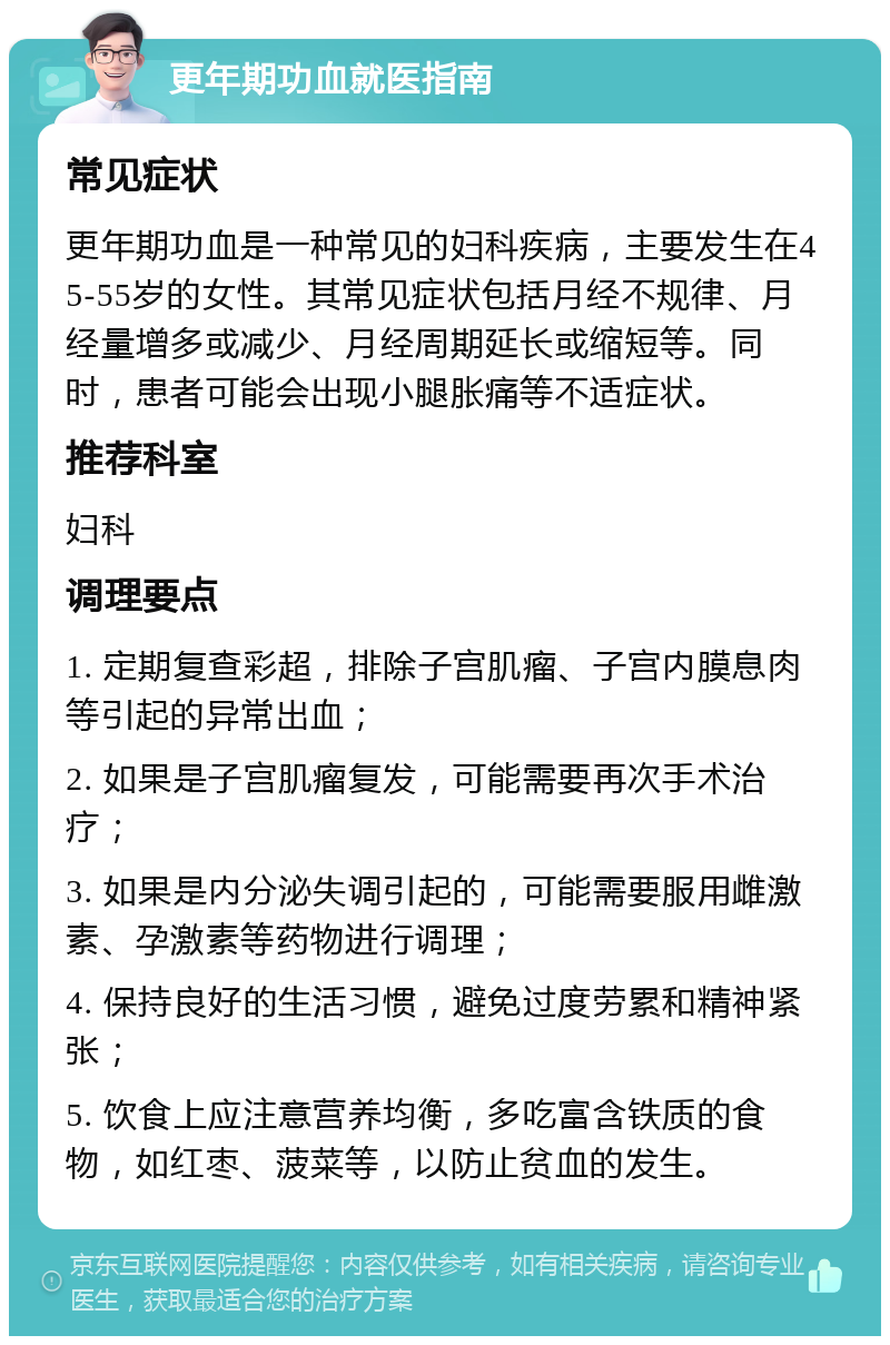 更年期功血就医指南 常见症状 更年期功血是一种常见的妇科疾病，主要发生在45-55岁的女性。其常见症状包括月经不规律、月经量增多或减少、月经周期延长或缩短等。同时，患者可能会出现小腿胀痛等不适症状。 推荐科室 妇科 调理要点 1. 定期复查彩超，排除子宫肌瘤、子宫内膜息肉等引起的异常出血； 2. 如果是子宫肌瘤复发，可能需要再次手术治疗； 3. 如果是内分泌失调引起的，可能需要服用雌激素、孕激素等药物进行调理； 4. 保持良好的生活习惯，避免过度劳累和精神紧张； 5. 饮食上应注意营养均衡，多吃富含铁质的食物，如红枣、菠菜等，以防止贫血的发生。