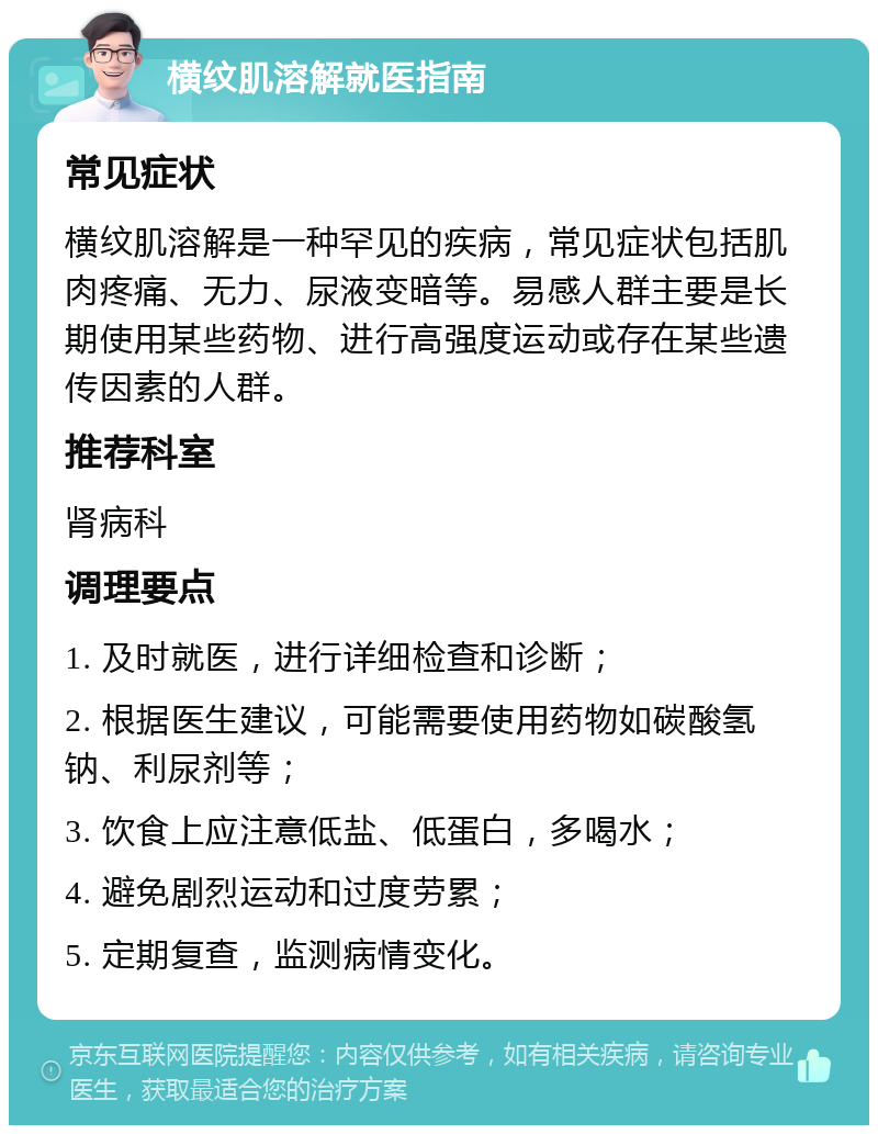 横纹肌溶解就医指南 常见症状 横纹肌溶解是一种罕见的疾病，常见症状包括肌肉疼痛、无力、尿液变暗等。易感人群主要是长期使用某些药物、进行高强度运动或存在某些遗传因素的人群。 推荐科室 肾病科 调理要点 1. 及时就医，进行详细检查和诊断； 2. 根据医生建议，可能需要使用药物如碳酸氢钠、利尿剂等； 3. 饮食上应注意低盐、低蛋白，多喝水； 4. 避免剧烈运动和过度劳累； 5. 定期复查，监测病情变化。