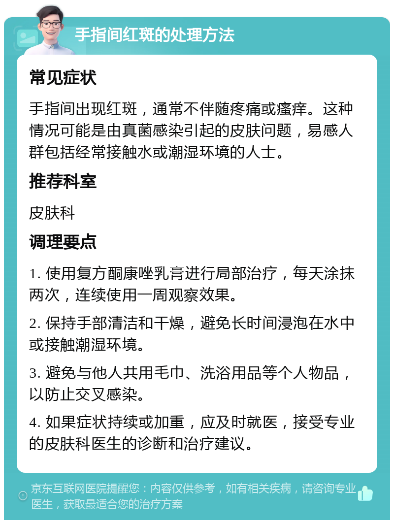 手指间红斑的处理方法 常见症状 手指间出现红斑，通常不伴随疼痛或瘙痒。这种情况可能是由真菌感染引起的皮肤问题，易感人群包括经常接触水或潮湿环境的人士。 推荐科室 皮肤科 调理要点 1. 使用复方酮康唑乳膏进行局部治疗，每天涂抹两次，连续使用一周观察效果。 2. 保持手部清洁和干燥，避免长时间浸泡在水中或接触潮湿环境。 3. 避免与他人共用毛巾、洗浴用品等个人物品，以防止交叉感染。 4. 如果症状持续或加重，应及时就医，接受专业的皮肤科医生的诊断和治疗建议。